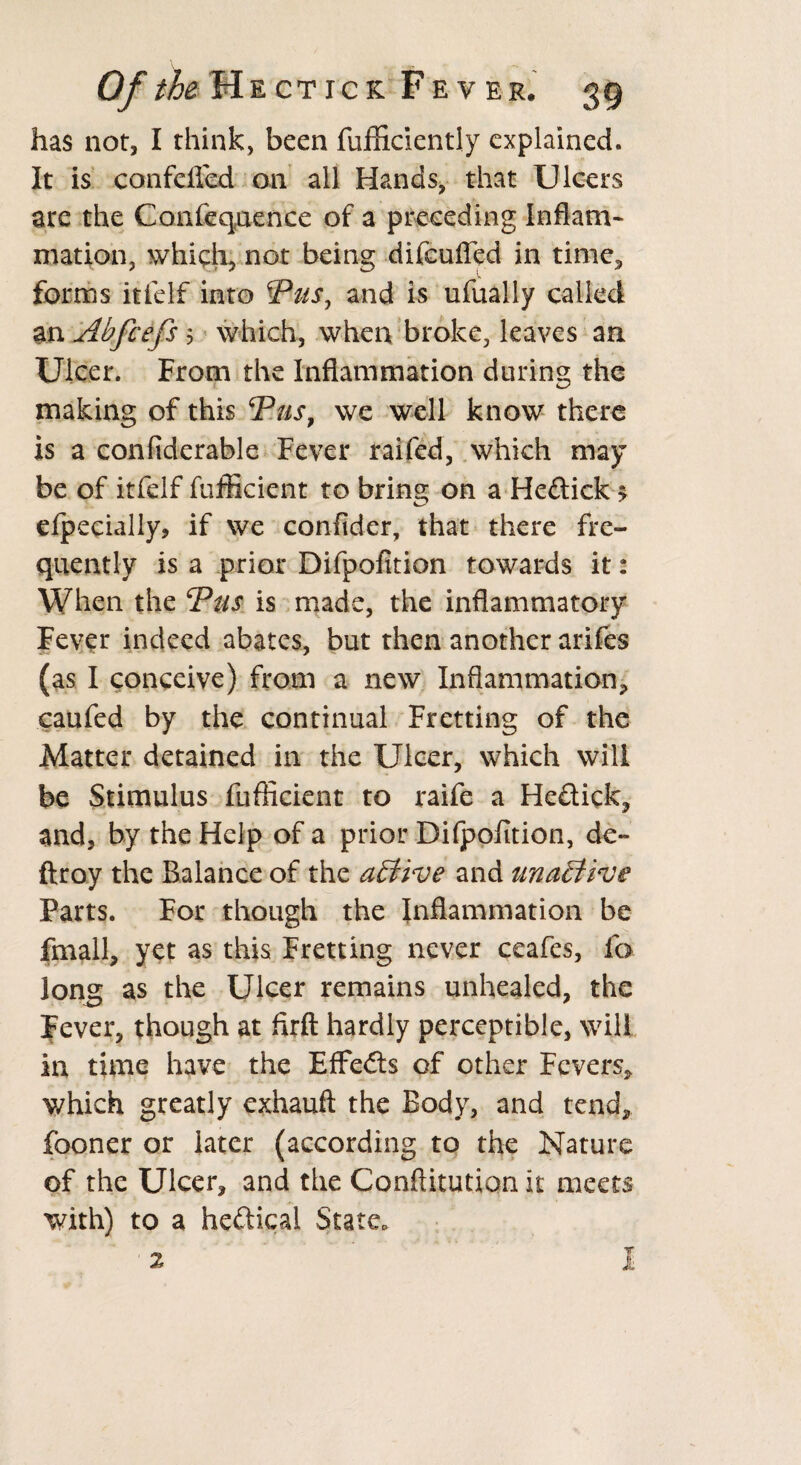 has not, I think, been fufficiently explained. It is confcffed on all Hands, that Ulcers are the Confequence of a preceding Inflam¬ mation, which, not being difeufled in time, forms itfclf into Pus, and is ufually called an Ahfcefs 5 which, when broke, leaves an Ulcer. From the Inflammation during the making of this Pus, we well know there is a confiderable Fever railed, which may be of itfelf fufficient to bring on a Hedick > efpecially, if we confider, that there fre¬ quently is a prior Difpofition towards it: When the Pus is made, the inflammatory Fever indeed abates, but then another arifes (as I conceive) from a new Inflammation* caufed by the continual Fretting of the Matter detained in the Ulcer, which will be Stimulus fufficient to raife a Hedick, and, by the Help of a prior Difpofition, de- ftroy the Balance of the affive and unaEtive Parts. For though the Inflammation be fmall, yet as this Fretting never ceafes, fa long as the Ulcer remains unhealed, the Fever, though at firft hardly perceptible, will in time have the Effeds of other Fevers* which greatly exhauft the Body, and tend, fooner or later (according to the Nature of the Ulcer, and the Conftitutiqn it meets with) to a hedical State.