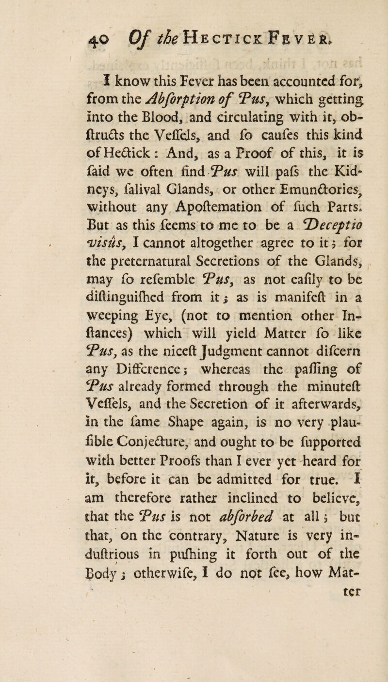 I know this Fever has been accounted for* from the Abforption of Yus, which getting Into the Blood, and circulating with it, ob~ ftruds the VefTels, and fo caufes this kind of Hedick : And, as a Proof of this, it is faid we often find Yus will pafs the Kid¬ neys, falival Glands, or other Emundories, without any Apoftemation of fuc'h Parts* But as this feems to me to be a <Deceptio visits, I cannot altogether agree to it ? for the preternatural Secretions of the Glands, may fo refemble Yus, as not eafily to be difiinguifhed from it j as is manifeft in a weeping Eye, (not to mention other In- fiances) which will yield Matter fo like Yus, as the niceft Judgment cannot difcern any Difference; whereas the palling of Yus already formed through the minuteft Velfels, and the Secretion of it afterwards, in the fame Shape again, is no very plau- fible Conjedure, and ought to be fupported with better Proofs than I ever yet heard for It, before it can be admitted for true. I am therefore rather inclined to believe, that the Yus is not abforbed at all; but that, on the contrary. Nature is very in- duftrious in pufiiing it forth out of the Body i otherwife, I do not fee, how Mat¬ ter