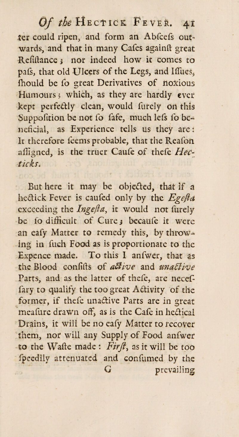 ter could ripen, and form an Abfcefs out¬ wards, and that in many Cafes againft great Refinance j nor indeed how it comes to pafs, that old Ulcers of the Legs, and Ifliies* fhould be fo great Derivatives of iloxious Humours 5 which, as they are hardly ever kept perfe&ly clean, would furely on this Suppofition be not fo fafe, much lefs fo be- neficial, as Experience tells us they are: It therefore feems probable, that the Reafon affigned, is the truer Caufe of thefe Hec¬ tic ks, But here it may be objected, that if a hcctick Fever is caufed only by the Egefta exceeding the Inge ft a, it would not furely be fo difficult of Cure j becaufe it were an eafy Matter to remedy this, by throw- mg in fuch Food as is proportionate to the Expence made. To this I anfwer, that as the Blood confifts of aSiive and unaEtive Parts, and as the latter of thefe, are necef- fary to qualify the too great Activity of the former, if thefe unadtive Parts are in great meafure drawn olf, as is the Cafe in hcdticai Drains, it will be no eafy Matter to recover them, nor will any Supply of Food anfwer -to the Wafte made t Fir ft, as it will be too fpeedily attenuated and confirmed by the G prevailing