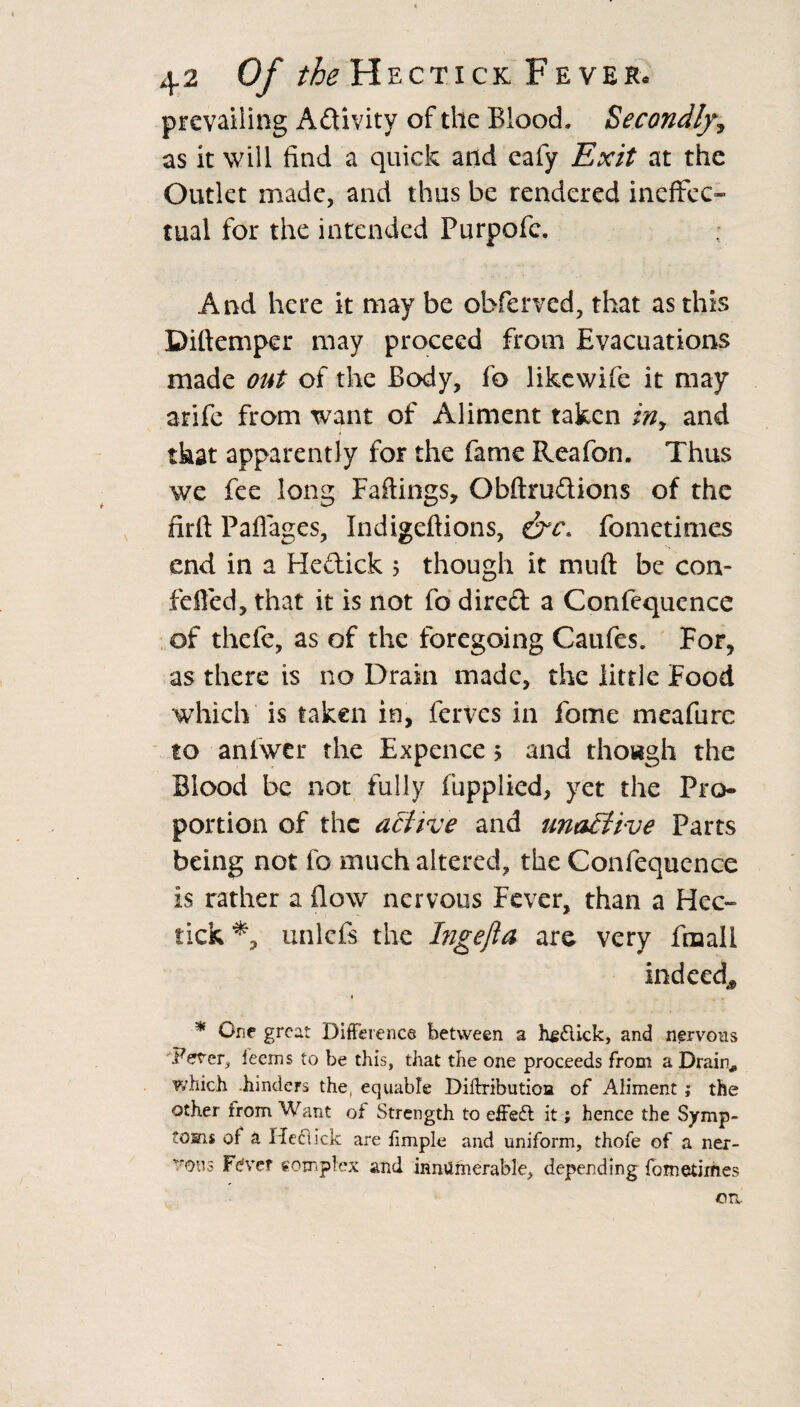 prevailing Adivity of the Blood, Secondly9 as it will find a quick and eafy Exit at the Outlet made, and thus be rendered ineffec¬ tual for the intended Purpofe. And here it may be obferved, that as this Diftemper may proceed from Evacuations made out of the Body, fo likewife it may arife from want of Aliment taken iny and that apparently for the fame Reafon. Thus we fee long Fadings, Qbftrudions of the firfi Paflages, Indigeftions, fometimes end in a Hedick 5 though it muft be con- felled, that it is not fo dired a Confequence of thefe, as of the foregoing Caufes, For, as there is no Drain made, the little Food which is taken in, ferves in feme meafure to anlwer the Expence > and though the Blood be not fully (’applied, yet the Pro¬ portion of the active and unaBive Parts being not fo much altered, the Confequence is rather a flow nervous Fever, than a Hec¬ tick unlcfs the Ingejia are very fruall indeed^ ♦ * One great Difference between a h^ftick, and nervous Fever, teems to be this, that the one proceeds from a Drain* which hinders the, equable Diitribution of Aliment ; the other from Want of Strength to effect it; hence the Symp¬ toms of & Heftick are fimple and uniform, thofe of a ner- ~0U5 Fe*ver complex and innumerable, depending fometimes