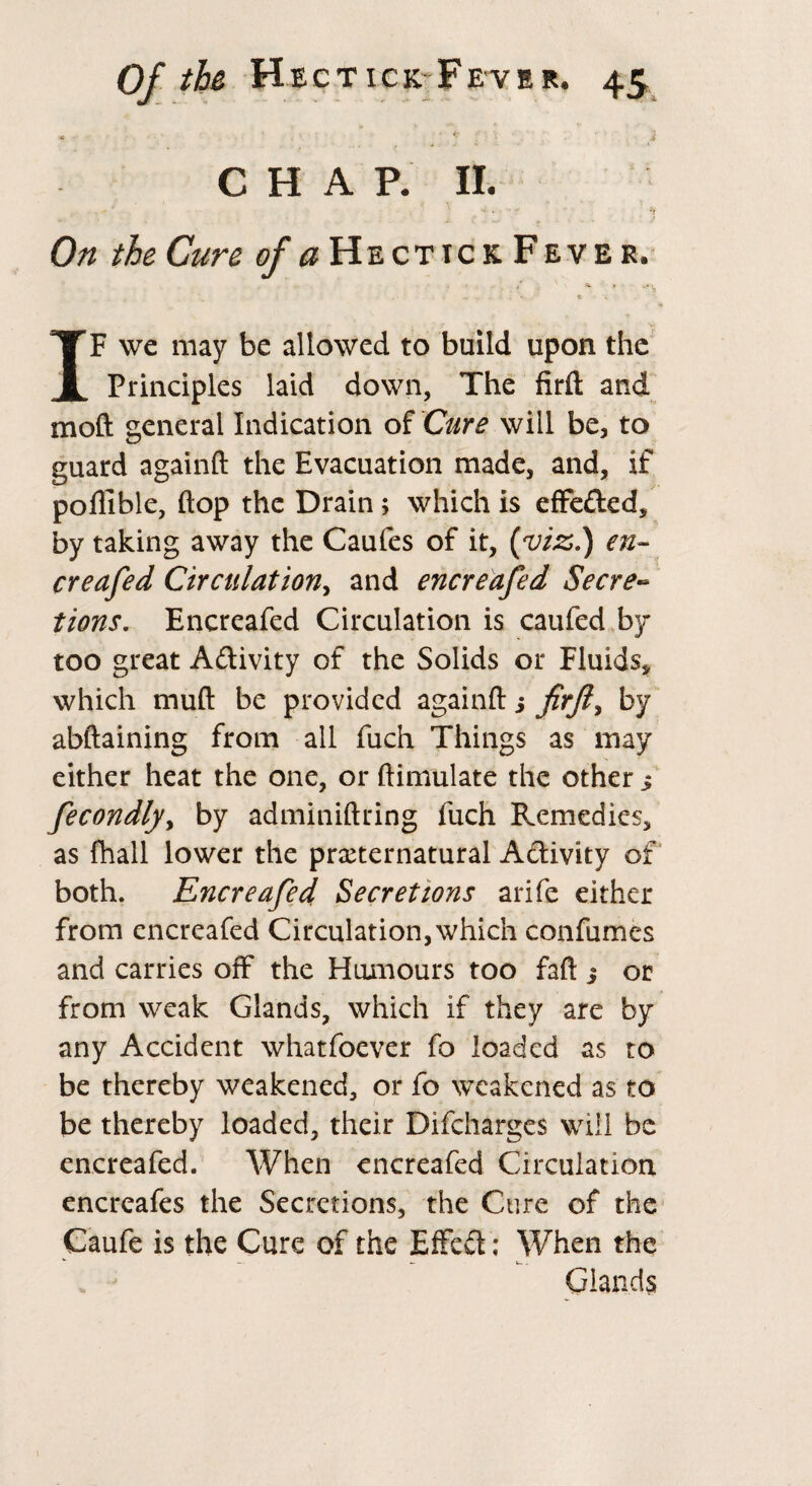 * • 2 CHAP. II. On the Cure of a He ct ic k Fever. ’ ■» f -.■* v, IF we may be allowed to build upon the Principles laid down, The firft and moft general Indication of Cure will be, to guard againft the Evacuation made, and, if poflible, flop the Drain ; which is effe&ed, by taking away the Caufes of it, {viz.) en- creafed Circulation^ and encreafed Secre~ tions. Encreafed Circulation is caufed by too great Activity of the Solids or Fluids* which mud be provided againft j firft ^ by abftaining from all fuch Things as may either heat the one, or ftimulate the other fecondly> by adminiftring fuch Remedies, as fhall lower the preternatural Activity of both. Encreafed Secretions arife either from encreafed Circulation, which confumes and carries off the Humours too faft ; or from weak Glands, which if they are by any Accident whatfoever fo loaded as to be thereby weakened, or fo weakened as to be thereby loaded, their Difcharges will be encreafed. When encreafed Circulation encreafes the Secretions, the Cure of the Caufe is the Cure of the Effect ; When the Glands