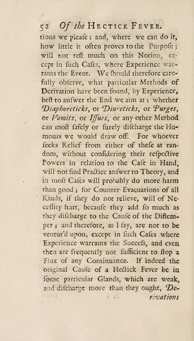 tions we pleafe 5 and, where we can do it, how little it often proves to the Purpofe % will ^ot reft much on this Notion, ex¬ cept in fuch Cafes, where Experience war¬ rants the Event. We fhould therefore care¬ fully obferve, what particular Methods of Derivation have been found, by Experience^ heft to anfwer the End we aim at > whether *Diaphoreticks, or ^Diureticks, or Purges, or Vomits, or Ijjues, or any other Method can moft fafely or furely difeharge the Hu- mours we would draw off. For whoever feeks Relief from either of thefe at ran¬ dom, without confidering their rcfpe£tive Powers in relation to the Cafe in Hand, will not find Practice anfwer to Theory, and in moft Cafes will probably do more harm than good 5 for Counter- Evacuations of all Kinds, if they do not relieve, will of Ne- ceffity hurt, bccaufe they add fo much as they difeharge to the C a life of the Diftem- per $ and therefore, as I fay, are not to be ventur’d upon, except in fuch Cafes where Experience warrants the Succefs, and even then are frequently not fufficicnt to flop a Flux of any Continuance. If indeed the original Caufe of a Hcctick Fever be in fbme particular Glands, which are weak, and'difeharge more than they ought, dep¬ rivations