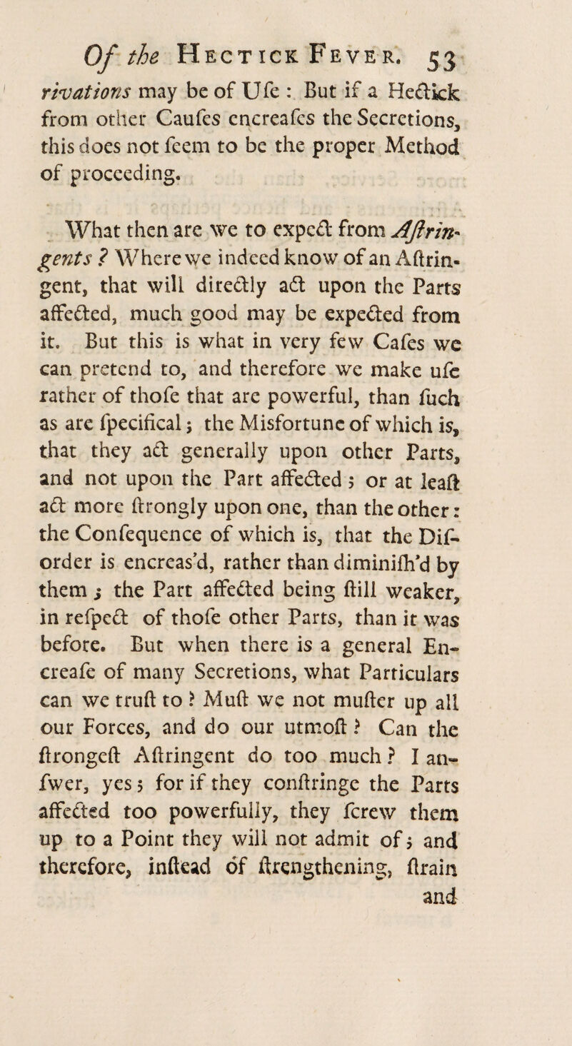 rivations may be of Ufe But if a Hedtkk from other Caufes enereafcs the Secretions, this does not feem to be the proper Method of proceeding. What then are we to expcdt from Aftrin* gents ? Where we indeed know of an Aftrin- gent, that will dire&ly adt upon the Parts affe&ed, much good may be expe&ed from it. But this is what in very few Cafes we can pretend to, and therefore we make ufc rather of thofe that are powerful, than fuch as are fpecifical; the Misfortune of which is, that they aft generally upon other Parts, and not upon the Part affedted 5 or at leaft aft more ftrongly upon one, than the other: the Confequence of which is, that the Dif- order is encreas’d, rather than diminiflfd by them ; the Part affected being ftill weaker, in refpedt of thofe other Parts, than it was before. But when there is a general En- creafe of many Secretions, what Particulars can we truft to i Mud we not mufter up all our Forces, and do our utmoft > Can the ftrongeft Aflringent do too much ? I an- fwer, yes 5 for if they conftringe the Parts affected too powerfully, they fcrew them up to a Point they will not admit of $ and therefore, inftead of ftrengthening, flrain and