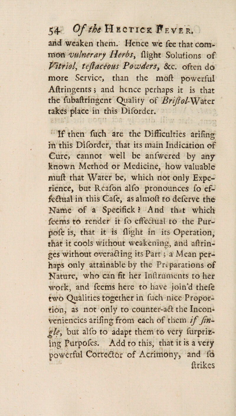 and weaken them* Hence we fee that com¬ mon vulnerary Herbs, flight Solutions of Vitriol, teftaceous Po wders, &c. often do more Service, than the moft powerful Aftringents ; and hence perhaps it is that the fubaftringent Quality of Brijlol-Water takes place in this Diforder* ' r ' *■ **• 0' F # . . ' 3t If then fuch are the Difficulties arifing in this Diforder, that its main Indication of Cure? cannot well be anfwered by any known Method or Medicine, how valuable nmft that Water be, which not only Expe¬ rience, but Rcafon alfo pronounces fo ef¬ fect 11 a 1 in this Cafe, as atmoft to deferve the Name of a Specifick $ And that which feems to render it fo effectual to the Pur- pofe is, that it is flight in its Operation, that it cools without weakening, and aftrin- ges without overacting its Part 5 a Mean per¬ haps only attainable by the Preparations of Nature, who can fit her Inftrunients to her work, and feems here to have join'd thefe two Qualities together in fach nice Propor¬ tion, as not only to counter-aft the Incon- veniencies arifingfrom each of them if Jin¬ gle y but alfo to adapt them to very furprizi- ing Purpofes. Add to this, that it is a very powerful Corrector of Acrimony, and fa ftrikes