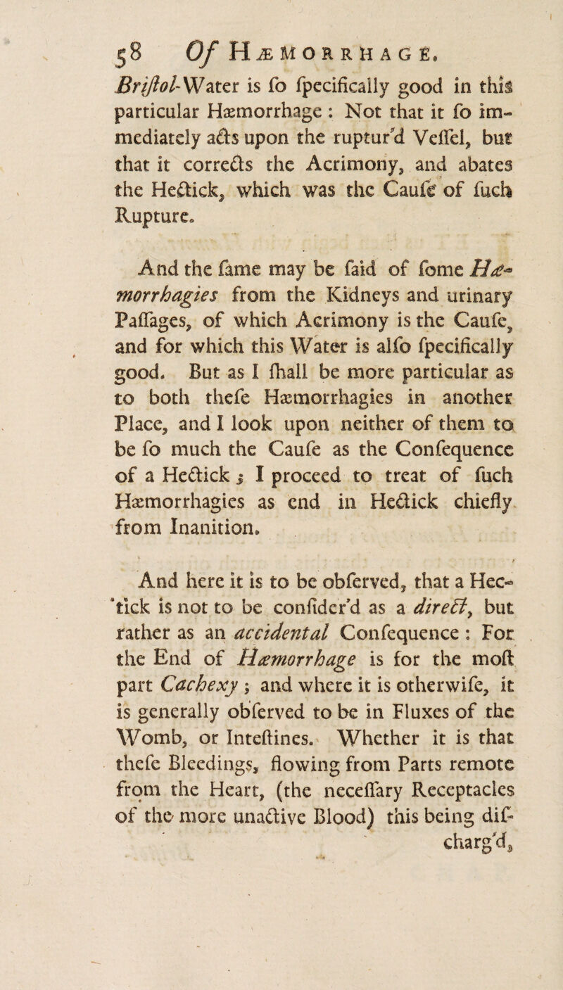 Briftol- Water is fo fpecificaily good in this particular Haemorrhage : Not that it fo im¬ mediately ads upon the ruptur'd VdTel* hm that it correds the Acrimony, and abates the Hedick* which was the Caufe of fuch Rupture. And the fame may be faid of fome morrhagies from the Kidneys and urinary PafTages, of which Acrimony is the Caufey and for which this Water is alfo fpecificaily good. But as I fhall be more particular as to both thefe Hxmotrhagi.es in another Place* and I look upon neither of them to be fo much the Caufe as the Confequence of a Hedick i I proceed to treat of fuch Hxmorrhagies as end in Hedick chiefly from Inanition, And here it is to be obferved* that a Hec- 'tick is not to be confider’d as a direct, but rather as an accidental Confequence : For the End of Hemorrhage is for the mod part Cachexy ; and where it is otherwife, it is generally obferved to be in Fluxes of the Womb, or Inteftines. Whether it is that thefe Bleedings, flowing from Parts remote from the Heart, (the neceflary Receptacles of the more unadive Blood) this being dif- charg'd,