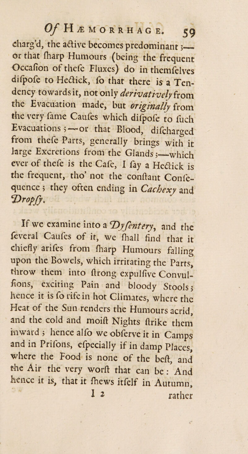 charg’d, the active becomes predominant or that {harp Humours (being the frequent Occafion of thefe Fluxes) do in themfelves difpofe to He&ick, fo that there is a Ten¬ dency towards it, not only derivatively front the Evacuation made, but otigiTially from the very fame Caufes which difpofe to fuch Evacuations ;—or that Blood, difcharged from thefe Parts, generally brings with it large Excretions from the Glands 5—which ever of thefe is the Cafe, I fay a Heftick is the frequent, tho’ not the conftant Conle- quence ; they often ending in Cachexy and Vr°pfy. If we examine into a Dyfentery, and the fcveral Caufes of it, we {hall find that it chiefly arifes from {harp Humours falling upon the Bowels, which irritating the Parts, throw them into ftrong expulfive Convul¬ sions, exciting Pain and bloody Stools; hence it is fo rife in hot Climates, where the Heat of the Sun renders the Humours acrid, and the cold and moift Nights ftrike them inward ; hence alfo we obferve it in Camps and in Prifons, efpecially if in damp Places, where the Food is none of the belt, and the Air the very worft that can be: And hence it is, that it fhews itfelf in Autumn, 1 2 rather