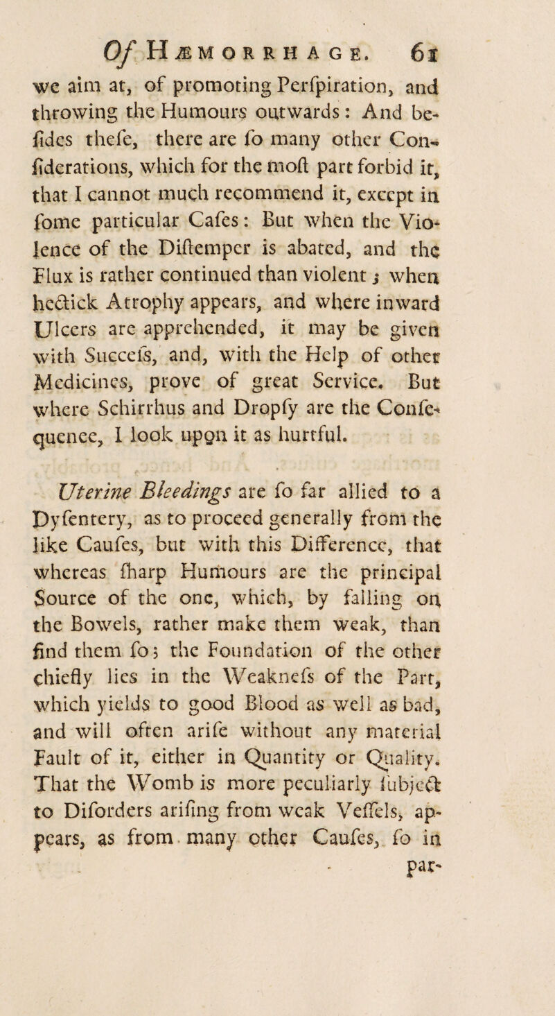 we aim at, of promoting Perfpiration, and throwing the Humours outwards: And be- fides thefe, there are fo many other Con- fiderations, which for the moft part forbid it, that I cannot much recommend it, except in fome particular Cafes: But when the Vio¬ lence of the Diftemper is abated, and the Flux is rather continued than violent,• when hedick Atrophy appears, and where inward Ulcers are apprehended, it may be given with Succefs, and, with the Help of other Medicines, prove of great Service, But where Schirrhus and Dropfy are the Confe- quenee, I look upga it as hurtful. Uterine Bleedings are fo far allied to a Dyfentery, as to proceed generally from the like Caufes, but with this Difference, that whereas fharp Humours are the principal Source of the one, which, by failing on the Bowels, rather make them weak, than find them fo$ the Foundation of the other chiefly lies in the Weaknefs of the Part, which yields to good Blood as well as bad, and will often arife without any material Fault of it, either in Quantity or Quality, That the Womb is more peculiarly fubjed to Diforders arifing from weak Veffels, ap¬ pears, as from many ether Caufes, fo in par^