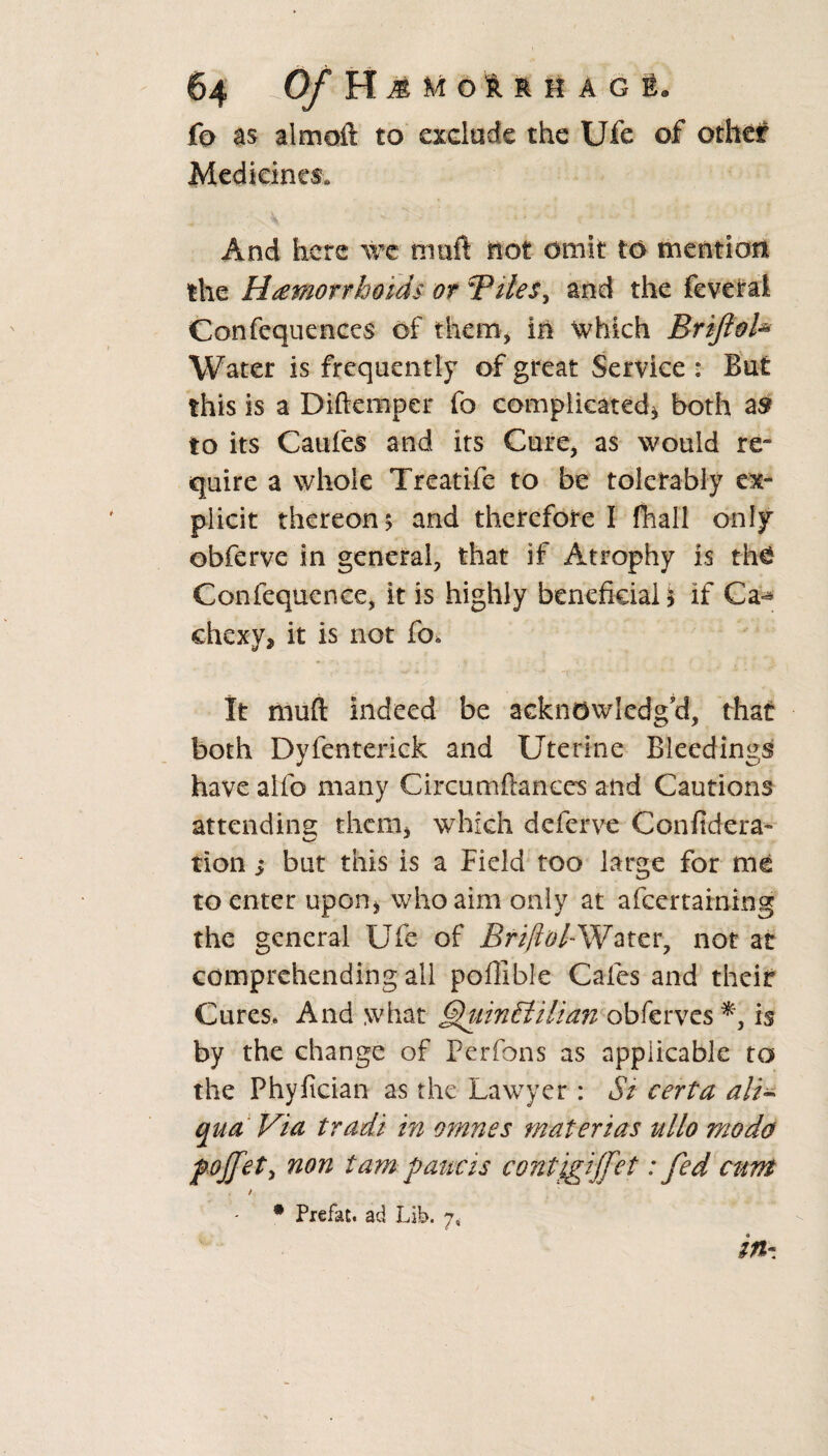 fo as almoft to exclude the Ufe of other Medicines. And here we mail not omit to mention the Hemorrhoids or Bilesy and the feveral Confequences of them, in Which Briftoh Water is frequently of great Service : But this is a Diftemper fo complicated* both as to its Caufes and its Cure, as would re¬ quire a whole Treatife to be tolerably ex¬ plicit thereon 5 and therefore I fhall only obferve in general, that if Atrophy is thcS Confequcnce, it is highly beneficial* if Ca«* ehexv* it is not fo. It mufl: indeed be acknowledg'd, that both Dyfenterick and Uterine Bleedings have alfo many Circumftanecs and Cautions attending; them* which deferve Confidera- tion; but this is a Field too large for me to enter upon* who aim only at afeertaining the general Ufe of Briftol*Water, not at comprehending all poillble Cafes and their Cures* And what hiinhtilian obferves^, is by the change of Perfons as applicable to the Phyfician as the Lawyer: Si certa ali- qua Via tradi in omnes materias ullo mo da f offet, non tarn paucis contigiffet: fed cunt / • Piefat. ad Lib. 7, in-