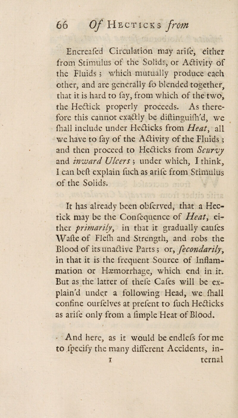 Encreafed Circulation may arife, either from Stimulus of the Solids, or Adivity of the Fluids 5 which mutually produce each other, and are generally fo blended together^ that it is hard to fay, from which of the two, the He dick properly proceeds. As there¬ fore this cannot exadly be diftinguifh'd, we fhall include under Hedicks from Heat, all we have to fay of the Adivity of the Fluids; and then proceed to Hedicks from Scurvy and inward Ulcers > under which, I think, I can beft explain inch as arife from Stimulus of the Solids. It has already been obferved, that a Hec- tick may be the Confequence of Heat, ei¬ ther primarily, in that it gradually caufes Wafte of Flcfh and Strength, and robs the Blood of its unadive Parts 5 or, fecondarily9 in that it is the frequent Source of Inflam¬ mation or Haemorrhage, which end in it. But as the latter of thefe Cafes will be ex¬ plain'd under a following Head, we fhall confine ourfelves at prefent to fuch Hedicks as arife only from a Ample Heat of Blood. • And here, as it would be endlefs for me to fpecify the many different Accidents, in- 1 ternal