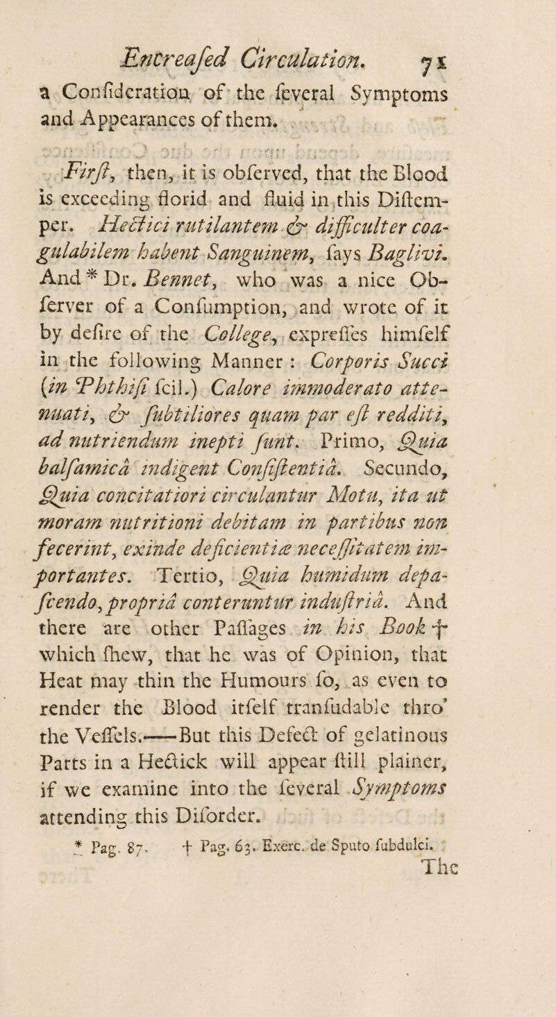 a Confideration of the feveral Symptoms and Appearances of them. • \ . j • : u Firfly then, it is obfervcd, that the Blood is exceeding florid and fluid in this Diftcm- per. Heclici mtilantem dr difficulter coa- gulabilem habent Sanguinem, fays BaglivL And * Dr. Bennett who was a nice Qb~ ferver of a Confumption, and wrote of it by defire of the College, exprefies himfelf in the following Manner : Corporis Sued {in Bhthifi fell.) Calore immoderate atte- nuati, & fubt Mores quam par eft redditiy ad nutriendum inepti font, Primo, Quia balfamicd indigent Conftftentia. Secundo, Quia coneit atiori circulantur Motu, it a ut moram nutritioni debit am in partibus non fecerint, exinde deficient ire neceftitatem im¬ port antes. Tertio, Quia humidum depa- feendo,propria conteruntUr induftrid. And there are other Pafiages in his Book *f* which fhew, that he was of Opinion, that Heat may thin the Humours fo, as even to render the Blood itfelf tranfudable thro’ the VefTels.——But this Defed of gelatinous Parts in a Hedick will appear (till plainer, if we examine into the feveral Symptoms attending this Diforder. * Par, 87. + Pag. 63. Exerc, de Sputo fubdulci. The