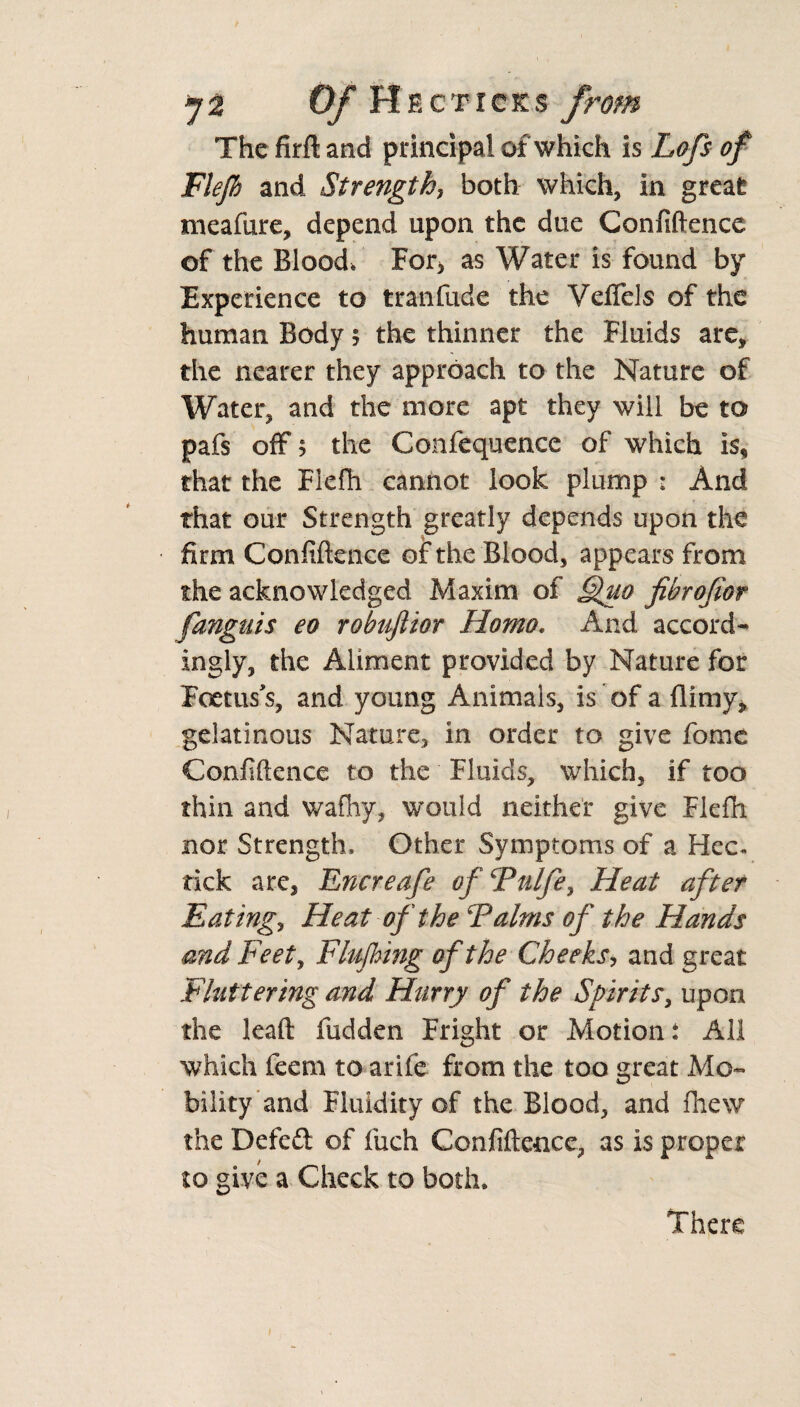 *]2 0/Hf.c ticks from The firft and principal of which is Lofs of Flejh and Strength, both which, in great meafure, depend upon the due Confidence of the Blood, For, as Water is found by Experience to tranfude the Veflels of the human Body 5 the thinner the Fluids are, the nearer they approach to the Nature of Water, and the more apt they will be to pafs off; the Confequence of which is, that the Fiefh cannot look plump : And that our Strength greatly depends upon the firm Confidence of the Blood, appears from the acknowledged Maxim of Quo fibrofior fanguis eo robuftior Homo. And accord¬ ingly, the Aliment provided by Nature for Foetus s, and young Animals, is of a {limy* gelatinous Nature, in order to give fome Confidence to the Fluids, which, if too thin and wafhy, would neither give Flefn nor Strength, Other Symptoms of a Hec. tick are, Encreafe ofFulfe, Heat after Eating, Heat of the Talms of the Hands and Feet, Flushing of the Cheeks, and great Fluttering and Hurry of the Spirits, upon the lead fudden Fright or Motion: All which feem to arife from the too great Mo¬ bility and Fluidity of the Blood, and fhew the Deleft of fuch Confidence, as is proper to give a Check to both. There