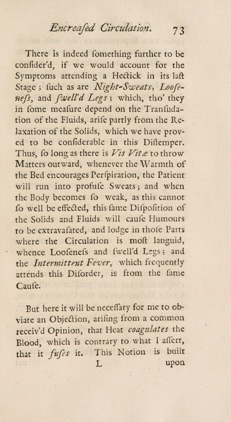 There is indeed fomething further to be confider’d, if we would account for the Symptoms attending a He&ick in its laft Stage 5 fuch as are Night-Sweats, Loofe- nefsy and fwell'd Legs ; which, tho’ they in fome meafure depend on the Tranfuda- tion of the Fluids, arife partly from the Re¬ laxation of the Solids, which we have prov¬ ed to be confiderablc in this Diftemper. Thus, fo long as there is Vis Vita to throw Matters outward, whenever the Warmth of the Bed encourages Perfpiration, the Patient will run into profufe Sweats; and when the Body becomes fo weak, as this cannot fo well be effected, this fame Difpofition of the Solids and Fluids will caufe Humours to be extravafated, and lodge in thole Parts where the Circulation is moll languid, whence Loofenefs and fwelfd Legs; and the Intermittent Fever, which frequently attends this Diforder, is from the fame Caufe. But here it will be neceffary for me to ob¬ viate an Objection, arifmg from a common receiv'd Opinion, that Heat coagulates the Blood, which is contrary to what I affert, that it fufes it* This Notion is built L upon