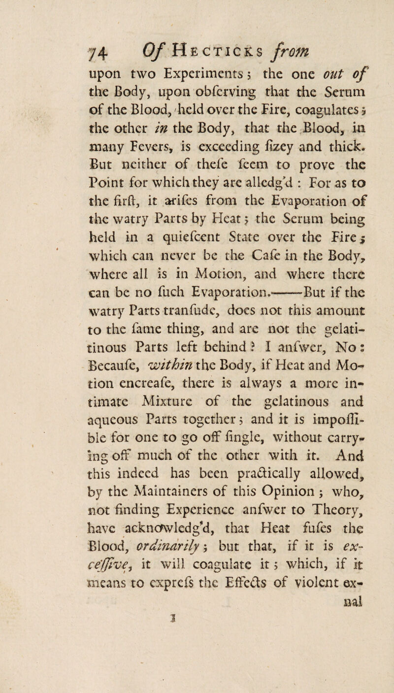 upon two Experiments 5 the one out of the Body, upon obferving that the Serum of the Blood, held over the Eire, coagulates ? the other in the Body, that the Blood, in many Fevers, is exceeding fizey and thick. But neither of thefe feem to prove the Point for which they are alledg'd : For as to the fir ft, it arifes from the Evaporation of the watry Parts by Heat > the Serum being held in a quiefcent State over the Fire 5 which can never be the Cafe in the Body, where all is in Motion, and where there can be no fuch Evaporation.——But if the watry Parts tranfude, docs not this amount to the fame thing, and are not the gelati- tinous Parts left behind ■? I anfwer, No: Becaufe, within the Body, if Heat and Mo¬ tion encreafe, there is always a more in¬ timate Mixture of the gelatinous and aqueous Parts together 5 and it is impofll- ble for one to go off fingle, without carry* ins; off much of the other with it. And this indeed has been practically allowed, by the Maintainers of this Opinion ; who, not finding Experience anfwer to Theory, have acknowledg'd, that Heat fufes the Blood, ordinarily; but that, if it is ex- cefjlve^ it will coagulate it; which, if it means to exprefs the Effects of violent ex-