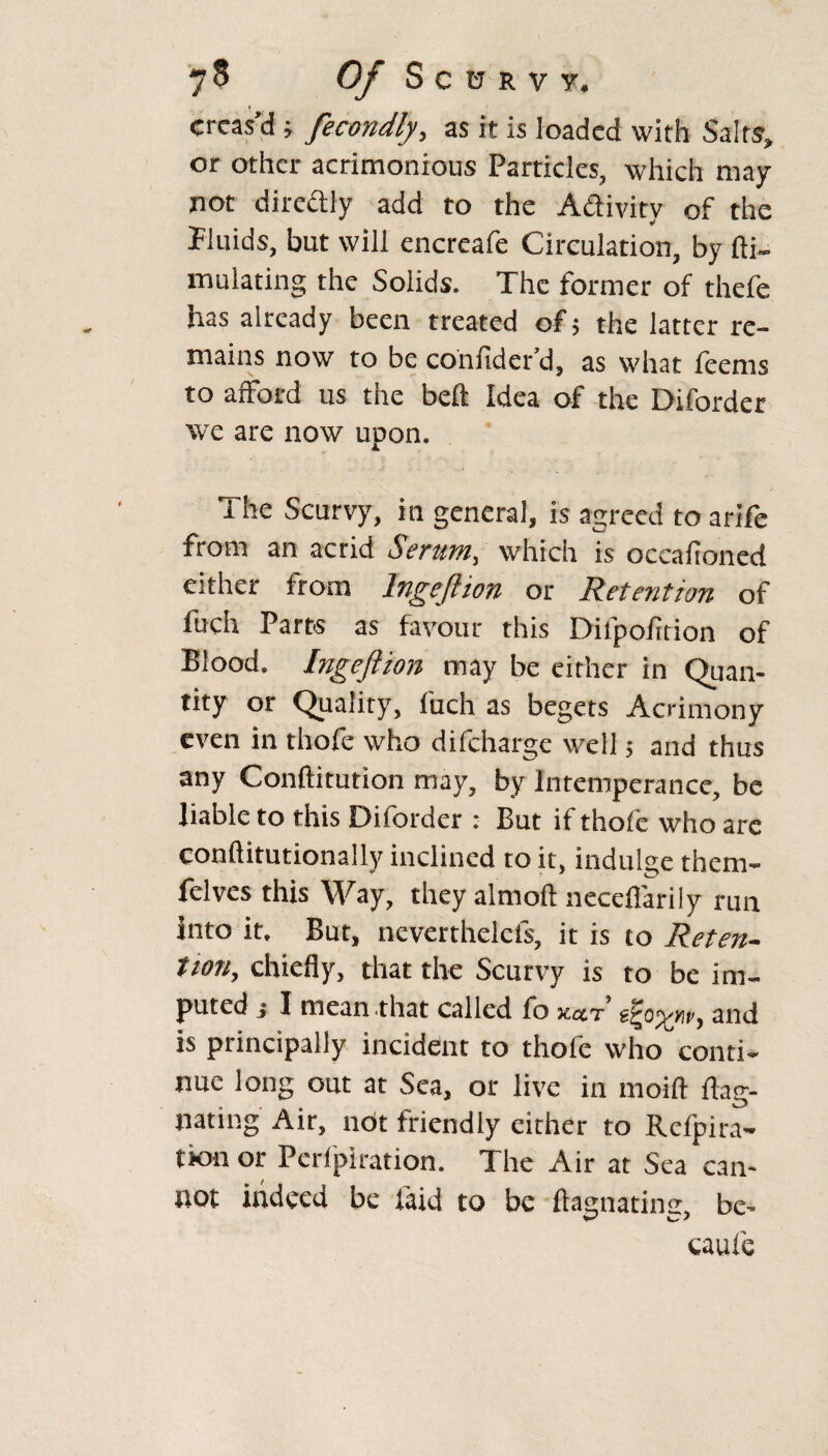 creas’d ; fecondly, as it is loaded with Salts, or other acrimonious Particles, which may not directly add to the Activity of the Fluids, but will encreafe Circulation, by fti- mulating the Solids. The former of thefe has already been treated of; the latter re¬ mains now to be conitder d, as what feems to afford us the belt Idea of the Diforder we are now upon. The Scurvy, in general, is agreed to arife from an acrid Serum, which is occafroned either from lngeftion or Retention of fuch Parts as favour this Difpofition of Blood. lngeftion may be either in Quan¬ tity or Quality, fuch as begets Acrimony even in thofe who difeharge well 5 and thus any Conftitution may, by Intemperance, be liable to this Diforder : But if thofe who arc conftitutionally inclined to it, indulge them- felves this Way, they almoft necefiarily run into it. But, neverthelels, it is to Reten¬ tion, chiefly, that the Scurvy is to be im¬ puted j I mean-that called fo %ctt and is principally incident to thofe who conti¬ nue long out at Sea, or live in moift ftag- nating Air, not friendly either to Rcfpira- tkxi or Perforation. The Air at Sea can¬ not indeed be laid to be ftagnatinsr, be- caufe