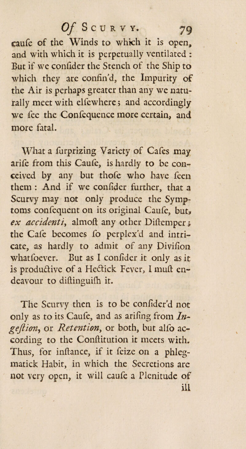 caufe of the Winds to which it is open, and with which it is perpetually ventilated : But if we confider the Stench of the Ship to which they are confin'd, the Impurity of the Air is perhaps greater than any we natu¬ rally meet with elfewhcre; and accordingly we fee the Confcquence more certain, and more fatal. What a furprizing Variety of Cafes may arife from this Caufe, is hardly to be con¬ ceived by any but thofe who have feen them : And if we confider further, that a Scurvy may not only produce the Symp¬ toms confequent on its original Caufe, but? ex accidentia almoft any other Diftemper ^ the Cafe becomes fo perplex'd and intri¬ cate, as hardly to admit of any Divifion whatfoever. But as I confider it only as it is produ&ive of a Heftick Fever, I mull en¬ deavour to diftinguifh it. The Scurvy then is to be confider'd not only as to its Caufe, and as arifing from ln~ gejiion, or Retention, or both, but alfo ac¬ cording to the Conftitution it meets with. Thus, for inftance, if it feize on a phleg- matick Habit, in which the Secretions are not very open, it will caufe a Plenitude of ill