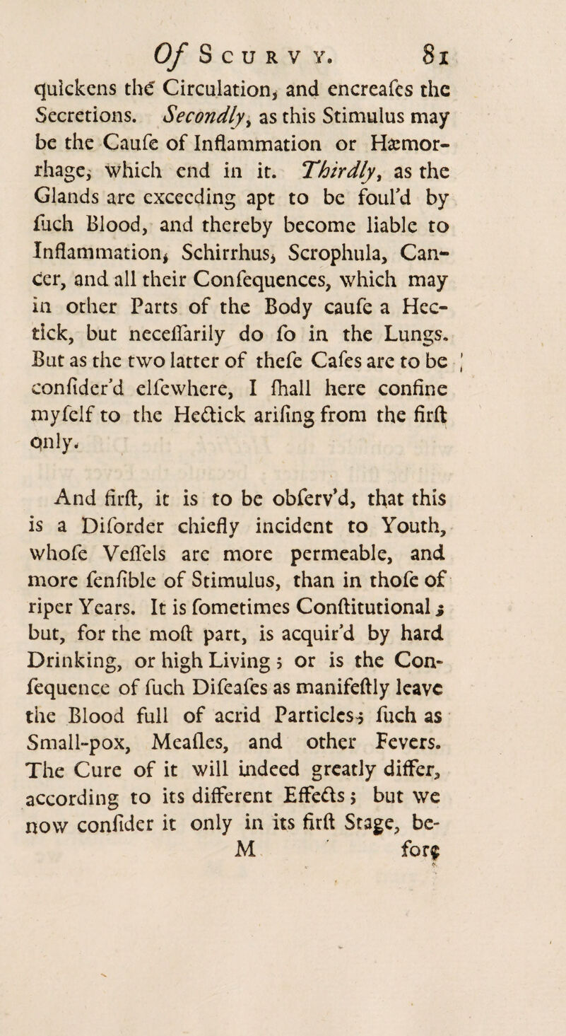 quickens the Circulation* and encreafcs the Secretions. Secondly, as this Stimulus may be the Caufe of Inflammation or Hemor¬ rhage* which end in it. Thirdly, as the Glands are exceeding apt to be foul'd by fuch Blood, and thereby become liable to Inflammation* Schirrhus* Scrophula, Can¬ cer, and all their Confequences, which may in other Parts of the Body caufe a Hec- tick, but neceflarily do fo in the Lungs. But as the two latter of thefe Cafes are to be confider'd elfewhere, I fhall here confine myfclf to the He&ick arifing from the firft qnly* And firft, it is to be obferv’d, that this is a Diforder chiefly incident to Youth, whofe Veflels are more permeable, and more fenfible of Stimulus, than in thofe of riper Years. It is fometimes Conftitutional s but, for the moft part, is acquir'd by hard Drinking, or high Living 5 or is the Con- fequence of fuch Difeafes as manifeftly leave the Blood full of acrid Particles^ fuch as Small-pox, Meades, and other Fevers. The Cure of it will Indeed greatly differ, according to its different Effects 5 but we now confider it only in its firft Stage, be- M for$