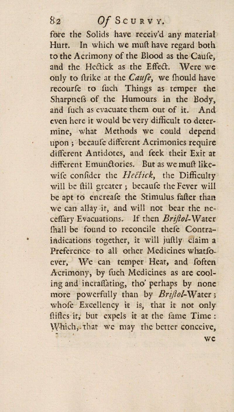 fare the Solids have receiv'd any material Hurt. In which we muft have regard both to the Acrimony of the Blood as the Caufe, and the Hedick as the Effect. Were we only to ftrike at the Caufe7 we fhould have recourfe to fuch Things as temper the Sharpnefs of the Humours in the Body, and fuch as evacuate them out of it. And even here it would be very difficult to deter¬ mine, what Methods we could depend upon ; becaufe different Acrimonies require different Antidotes, and feek their Exit at different Emundories. But as we muft like- wife confider the HeEtick, the Difficulty will be ftill greater ; becaufe the Fever will he apt to encreafe the Stimulus fafter than we can allay it, and will not bear the ne- ceffary Evacuations. If then Brijlol-Water fhall be found to reconcile thefe Contra¬ indications together, it will juftiy ciaim a Preference to all other Medicines whatfo- ever. We can temper Heat* and foften Acrimony, by fuch Medicines as are cool¬ ing and incraffating, tho* perhaps by none more powerfully than by Brijlol-Water 5 whofe Excellency it is, that it not only ftifks it, but expels it at the fame Time: Which,-that wc may the better conceive, / we