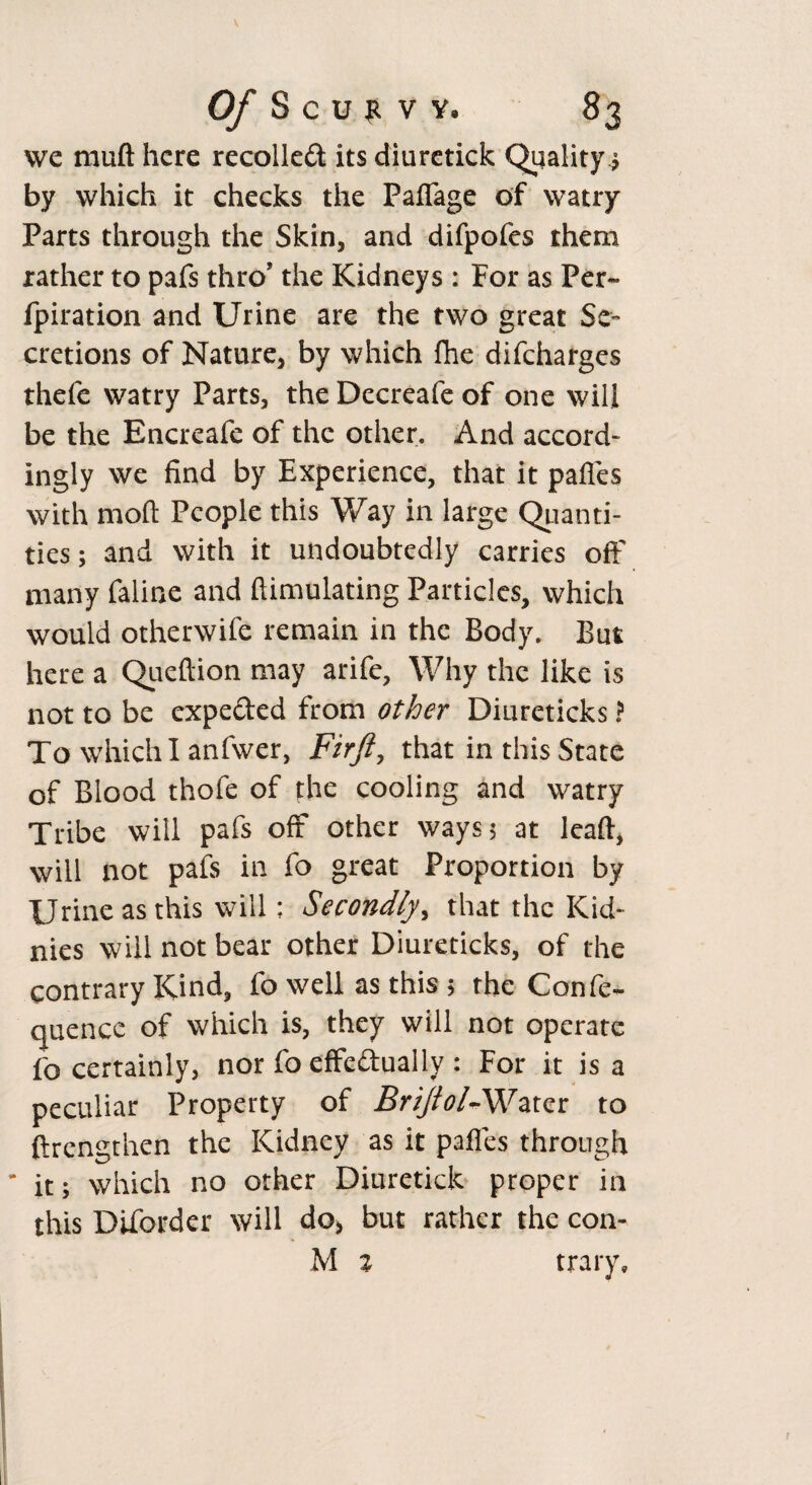 we mult here recoiled its diuretick Quality $ by which it checks the Paflage of watry Parts through the Skin, and difpofes them rather to pafs thro’ the Kidneys : For as Per- fpiration and Urine are the two great Se¬ cretions of Nature, by which fhe difeharges thefe watry Parts, the Decreafe of one will be the Encreafe of the other. And accord¬ ingly we find by Experience, that it pafles with moft People this Way in large Quanti¬ ties; and with it undoubtedly carries oft' many faline and {Emulating Particles, which would otherwife remain in the Body. But here a Queftion may arife. Why the like is not to be expeded from other Diureticks ? To which I anfwer, Firft, that in this State of Blood thofe of fhe cooling and watry Tribe will pafs off other ways; at lead, will not pais in fo great Proportion by Urine as this will; Secondly, that the Kid- nies will not bear other Diureticks, of the contrary Kind, fo well as this ; the Confe¬ rence of which is, they will not operate fo certainly, nor fo effeduaily : For it is a peculiar Property of Brijiol-Water to ftrengthen the Kidney as it paffes through it; which no other Diuretick proper in this Diforder will do, but rather the con- M % trary.