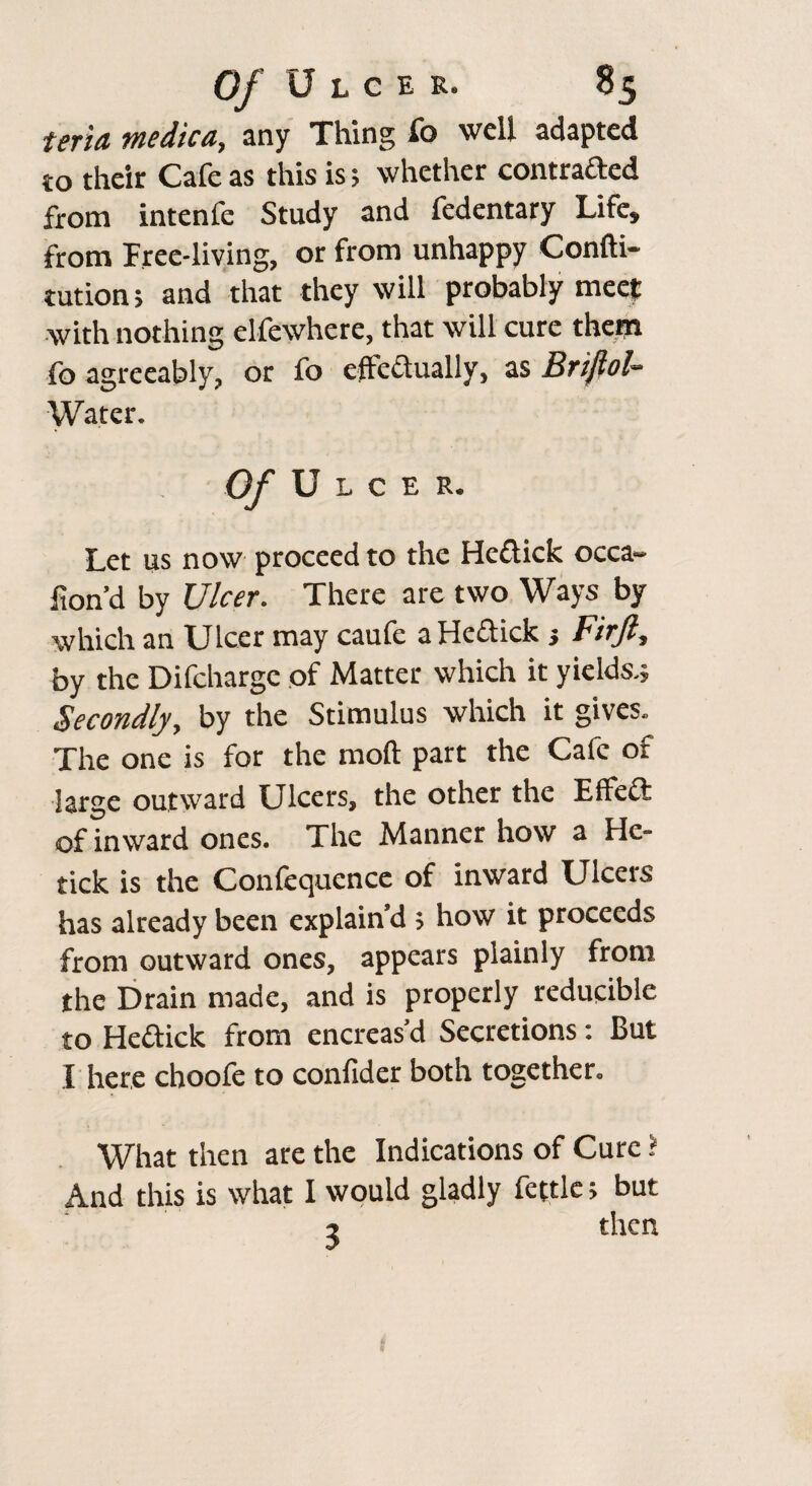 teria me die a, any Thing fo well adapted to their Cafe as this is; whether contraded from intenfe Study and fedentary Life, from Free-living, or from unhappy Confti- tution; and that they will probably meet with nothing clfewhcre, that will cure them fo agreeably, or fo effectually, as Briftol- Water. Of Ulcer. Let us now proceed to the Hedick occa- Iton’d by Ulcer. There are two Ways by which an Ulcer may caufe a Hedick 5 Firjl, by the Difchargc of Matter which it yields.; Secondly, by the Stimulus which it gives. The one is for the mod part the Cafe of large outward Ulcers, the other the Effed of inward ones. The Manner how a He- tick is the Confequence of inward Ulcers has already been explain’d ; how it proceeds from outward ones, appears plainly from the Drain made, and is properly reducible to Hedick from encreas’d Secretions: But I here choofe to confider both together. What then are the Indications of Cure i And this is what I would gladly fettle; but 2 then