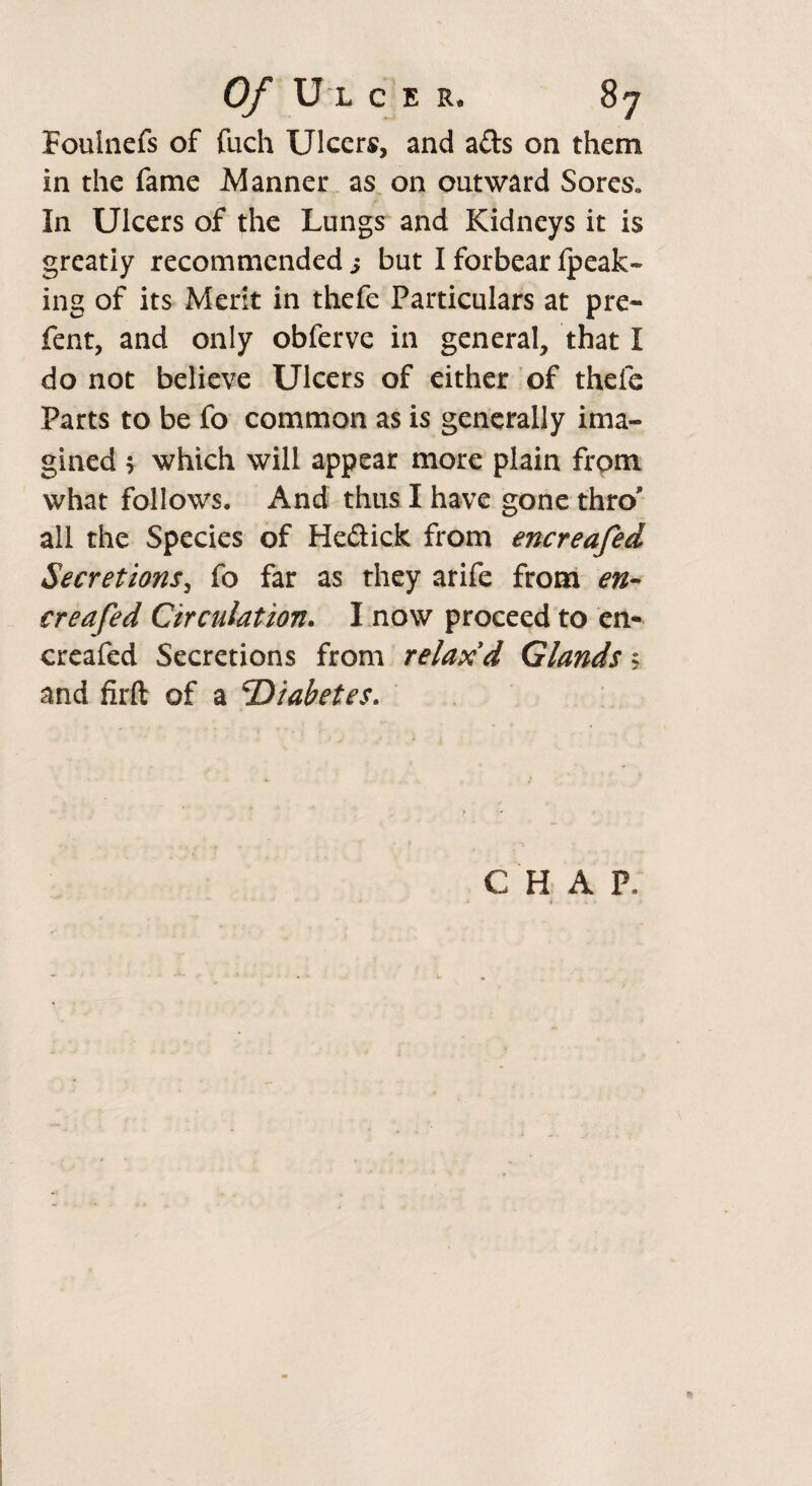 Foulnefs of fuch Ulcers, and a&s on them in the fame Manner as on outward Sores. In Ulcers of the Lungs and Kidneys it is greatiy recommended s but I forbear fpeak- ing of its Merit in thefe Particulars at pre- fent, and only obferve in general, that I do not believe Ulcers of either of thefe Parts to be fo common as is generally ima¬ gined , which will appear more plain frpm what follows. And thus I have gone thro all the Species of He&ick from encreafed Secretions, fo far as they arife from en¬ creafed Circulation. I now proceed to en¬ creafed Secretions from relax d Glands ? and firft of a 'Diabetes. CHAP,