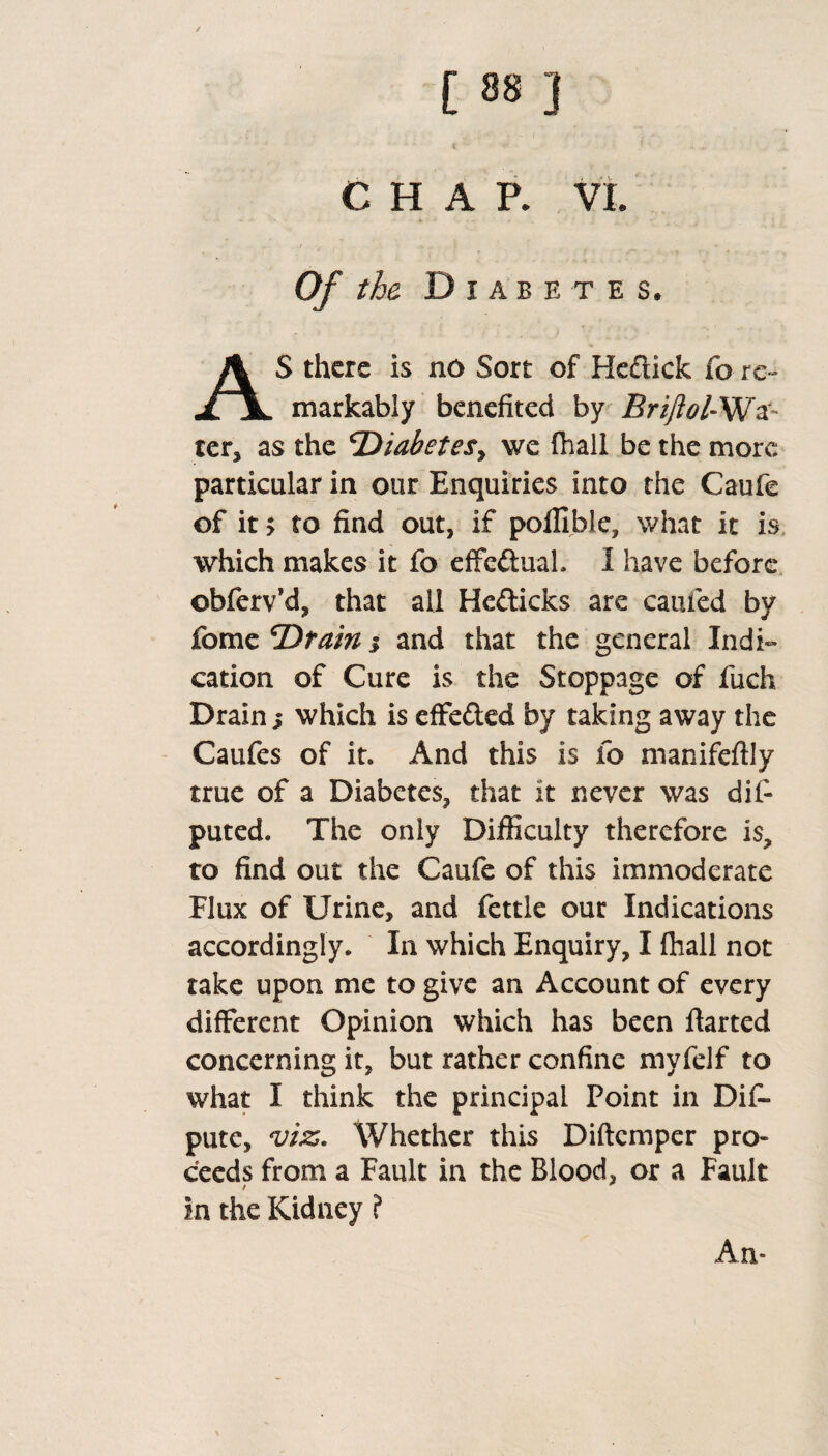 / [ 88 } C H A R VI Of the Diabetes, S there is no Sort of He&ick fo re~ XjL markabiy benefited by Briftol-Wa- ter, as the cDiabetesy we fhall be the more particular in our Enquiries into the Caufe of it > to find out, if pofiiblc, what it is which makes it fo effectual. I have before ©bferv’d, that all He&icks are cauied by feme ‘Drain 5 and that the general Indi¬ cation of Cure is the Stoppage of fuch Drain > which is effe&ed by taking away the Caufes of it. And this is fo manifeftly true of a Diabetes, that it never was difi puted. The only Difficulty therefore is, to find out the Caufe of this immoderate Flux of Urine, and fettle our Indications accordingly. In which Enquiry, I fhall not take upon me to give an Account of every different Opinion which has been ftarted concerning it, but rather confine myfdf to what I think the principal Point in Dis¬ pute, viz. Whether this Diftcmper pro¬ ceeds from a Fault in the Blood, or a Fault / in the Kidney ? An-