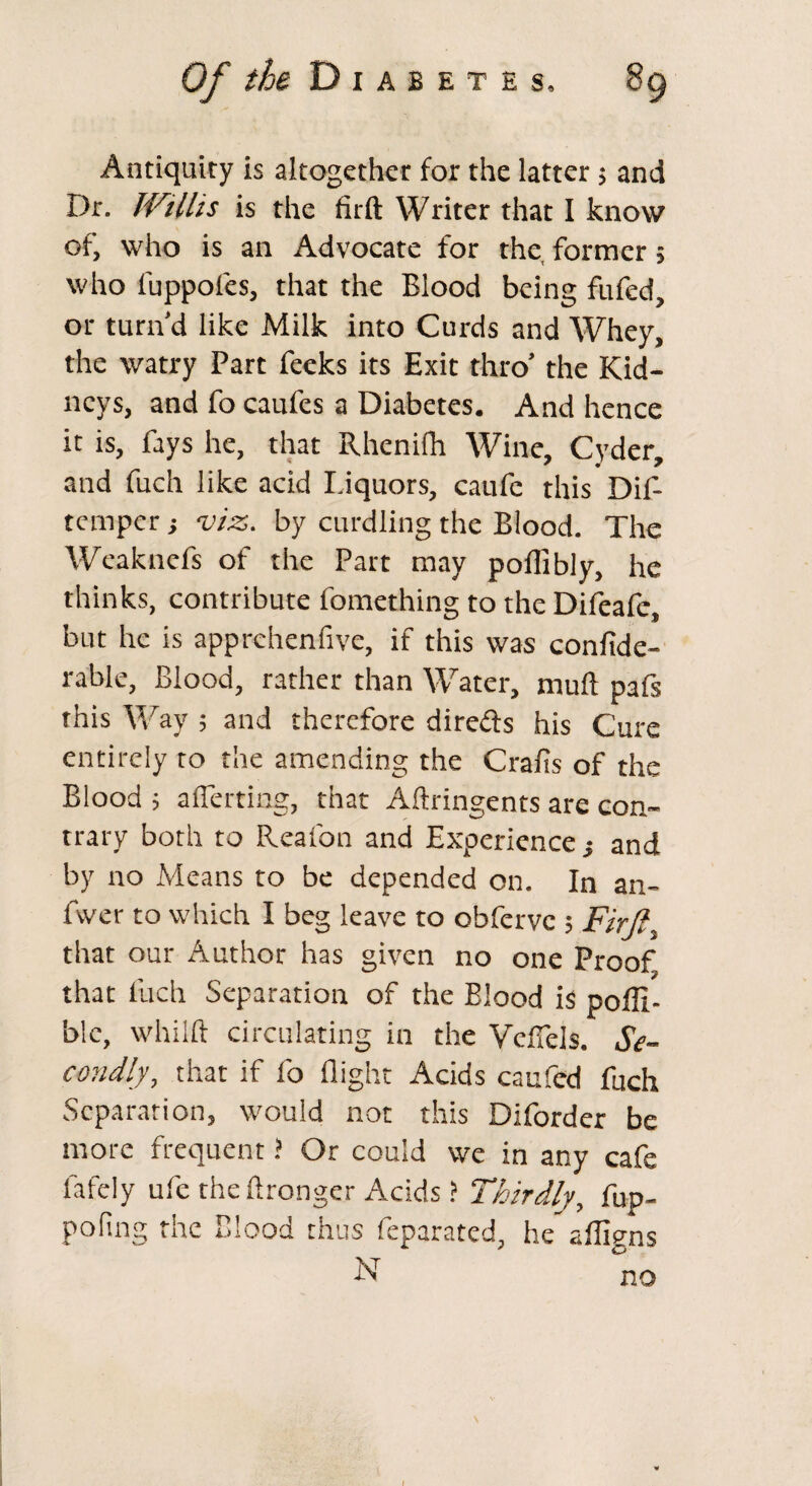 Of the D I A B E T E S. Antiquity is altogether for the latter $ and Dr. Willis is the firft Writer that I know of, who is an Advocate for the former; who fuppoles, that the Blood being fufed, or turn’d like Milk into Curds and Whey, the watry Part Peeks its Exit thro’ the Kid¬ neys, and fo caufcs a Diabetes. And hence it is, fays he, that Rhenilh Wine, Cyder, and fuch like acid I.iquors, caufe this Dif- temper; viz. by curdling the Blood. The Weaknefs of the Part may poflibly, he thinks, contribute fomething to the Difeafe, but he is apprehenfive, if this was confide- rable, Blood, rather than Water, mull pafs this Way ; and therefore dire&s his Cure entirely to the amending the Crafis of the Blood 5 aflerting, that Aftringents are con¬ trary both to Reafon and Experience ; and by no Means to be depended on. In an- fwer to which I beg leave to obferve ; Fir It, that our Author has given no one Proof that fuch Separation of the Blood is poflt- ble, whilft circulating in the Vdfels. Se¬ condly, that if fo flight Acids caufed fuch Separation, would not this Diforder be more frequent ? Or could we in any cafe lately ufe the ftronger Acids ? Thirdly, fup- pofing the Blood thus feparated, he afligns