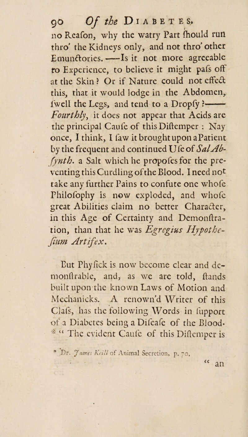 * the Diabetes. no Reafon, why the watry Part fhould run thro the Kidneys only, and not thro* other Emunftories.-Is it not more agreeable ro Experience, to believe it might pals oft at the Skin ) Or if Nature could not effect this, that it would lodge in the Abdomen, fwell the Legs, and tend to a Dropfy r- Fourthly, it does not appear that Acids are the principal Caufe of thisDiftemper : Nay once, I think, I faw it brought upon aPatient by the frequent and continued U fe of Sal Ah- fynth. a Salt which he propofesfor the pre¬ venting this Curdling of the Blood. I need not take any further Pains to confute one whofe Philofophy is now exploded, and whofe great Abilities claim no better Character, in this Age of Certainty and Demonftra- tion, than that he was Egregius Hypothe- fium Art if ex. Put Phyfick is now become clear and do monftrable, and, as we arc told, {lands built upon the known Laws of Motion and Mechanicks. A renown'd Writer of this Clafs, has the following Words in fupport of a Diabetes being a Difcafe of the Blood* * u The evident Caufe of this Diftcmper is # * Dr. James Keill of Animal Secretion, p. 70,