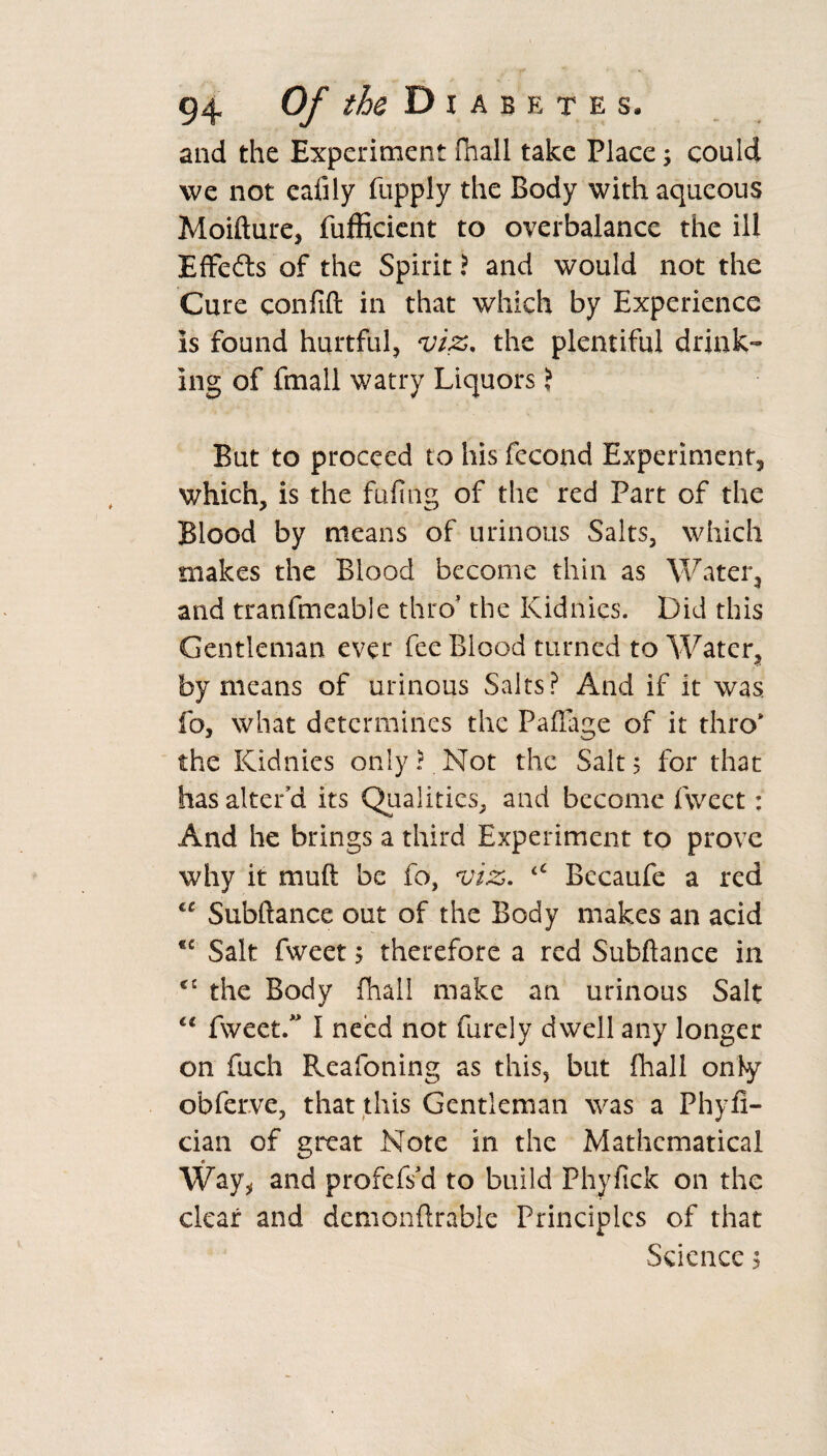 and the Experiment fhall take Place; could we not eafily fupply the Body with aqueous Moifture, fufficient to overbalance the ill Effects of the Spirit ? and would not the Cure conftft in that which by Experience is found hurtful, viz. the plentiful drink¬ ing of fmall watry Liquors ? But to proceed to his fecond Experiment, which, is the fufing of the red Part of the Blood by means of urinous Salts, which makes the Blood become thin as Water, and tranfmeable thro' the Kidnies. Did this Gentleman ever fee Blood turned to Water, by means of urinous Saits? And if it was fo, what determines the Paflage of it thro' the Kidnies only? Not the Salts for that has alter’d its Qualities, and become fweet: And he brings a third Experiment to prove why it muft be fo, viz. Bccaufe a red “ Subftance out of the Body makes an acid Salt fweet 5 therefore a red Subftance in <£ the Body fhall make an urinous Salt lt fweet.” I need not furely dwell any longer on fuch Reafoning as this, but fhall only obferve, that this Gentleman was a Phyfi- cian of great Note in the Mathematical Way, and profefs’d to build Phyfick on the clear and dcmonftrablc Principles of that Science 5