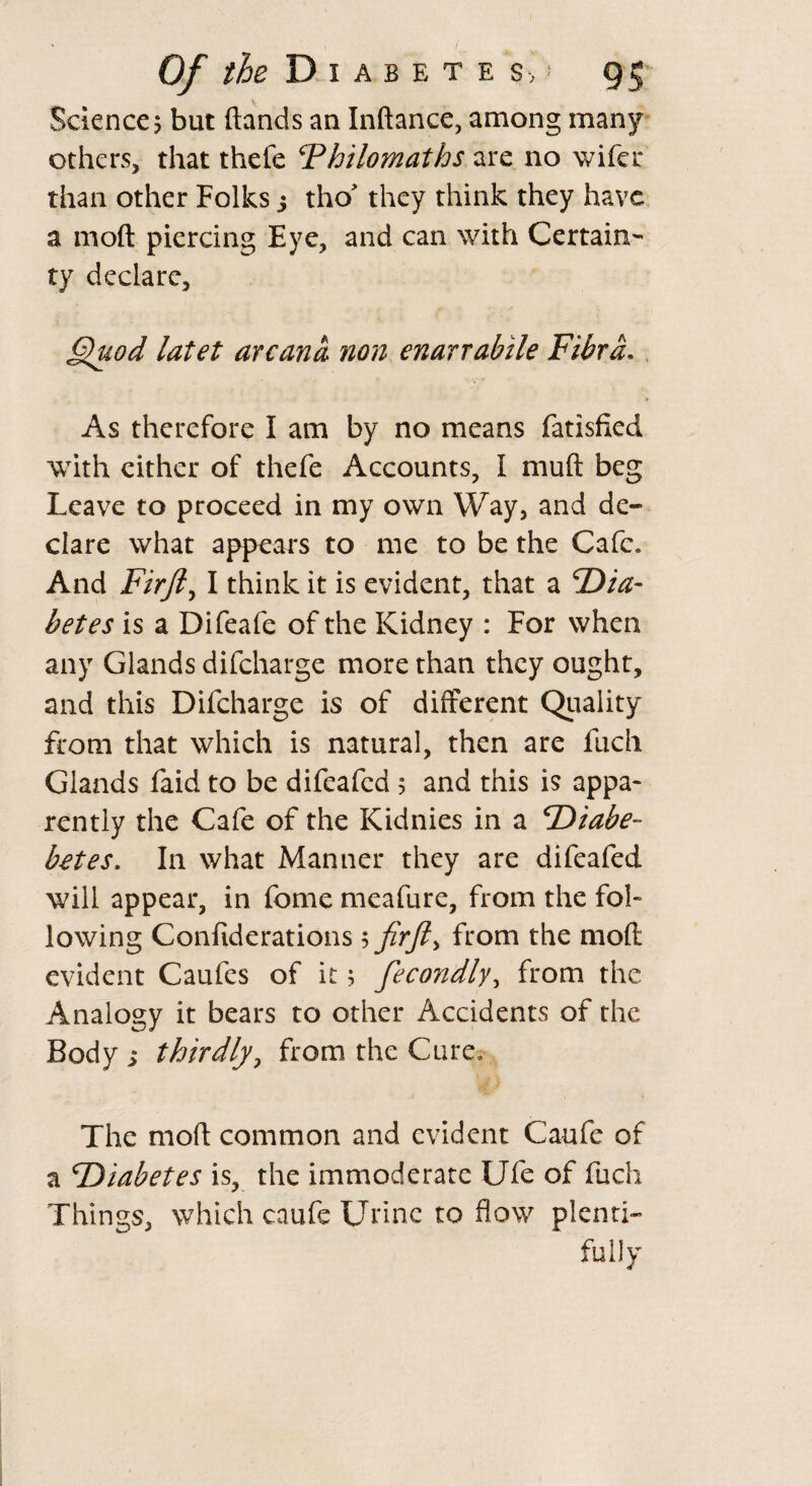 Science? but (lands an Inftance, among many others, that thefe ‘Philomaths are no wifcr than other Folks 5 tho' they think they have a moll piercing Eye, and can with Certain¬ ty declare, Quod latet arcana non enarrabile Fibrd. As therefore I am by no means fatisfied with either of thefe Accounts, I mull beg Leave to proceed in my own Way, and de¬ clare what appears to me to be the Cafe. And Fir ft) I think it is evident, that a dia¬ betes is a Difeafe of the Kidney : For when any Glands difeharge more than they ought, and this Difeharge is of different Quality from that which is natural, then are fuch Glands faid to be difeafed 5 and this is appa¬ rently the Cafe of the Kidnies in a diabe- botes. In what Manner they are difeafed will appear, in fome meafure, from the fol¬ lowing Confiderations 5 fir ft* from the mod evident Caufes of it; fiecondly, from the Analogy it bears to other Accidents of the Body s thirdly, from the Cure, The mod common and evident Caufe of a diabetes is, the immoderate Ufe of fuch Things, which caufe Urine to flow plenti¬ fully