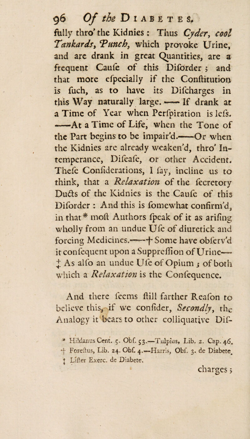 fully thro' the Kidnies : Thus Cyder, cool Tankards, cPunch7 which provoke Urine, and arc drank in great Quantities, are a frequent Caufe of this Diforder $ and that more efpecially if the Conftitution is fuch, as to have its Difcharges in this Way naturally large. — If drank at a Time of Year when Perfpiration is left, *—At a Time of Life, when the Tone of the Part begins to be impair'd.-Or when the Kidnies are already weaken'd, thro' In- temperance, Difeafe, or other Accident, Thcfe Confiderations, I fay, incline us to think, that a Relaxation of the fccretory Dufts of the Kidnies is the Caufe of this Diforder : And this is fomewhat confirm'd, in that* in oft Authors fpeak of it as arifing wholly from an undue Ufe of diuretick and forcing Medicines.——-f* Some have obferv’d it confequent upon aSupprcflion of Urine— J As alfo an undue Ufe of Opium j of both which a Relaxation is the Confequence. And there feems ftill farther Reafon to believe this, if we confider, Secondly, the Analogy it bears to other colliquative Dif- * Hlidanus Cent. 5. Obf. 53..—Tulpius, Lib. 2. Cap. 46, •f Foreftus, Lib. 24. Obf. 4.—-Harris, Qbf, 3. de Diabetec t Lifter Exerc. de Diabete, charges >