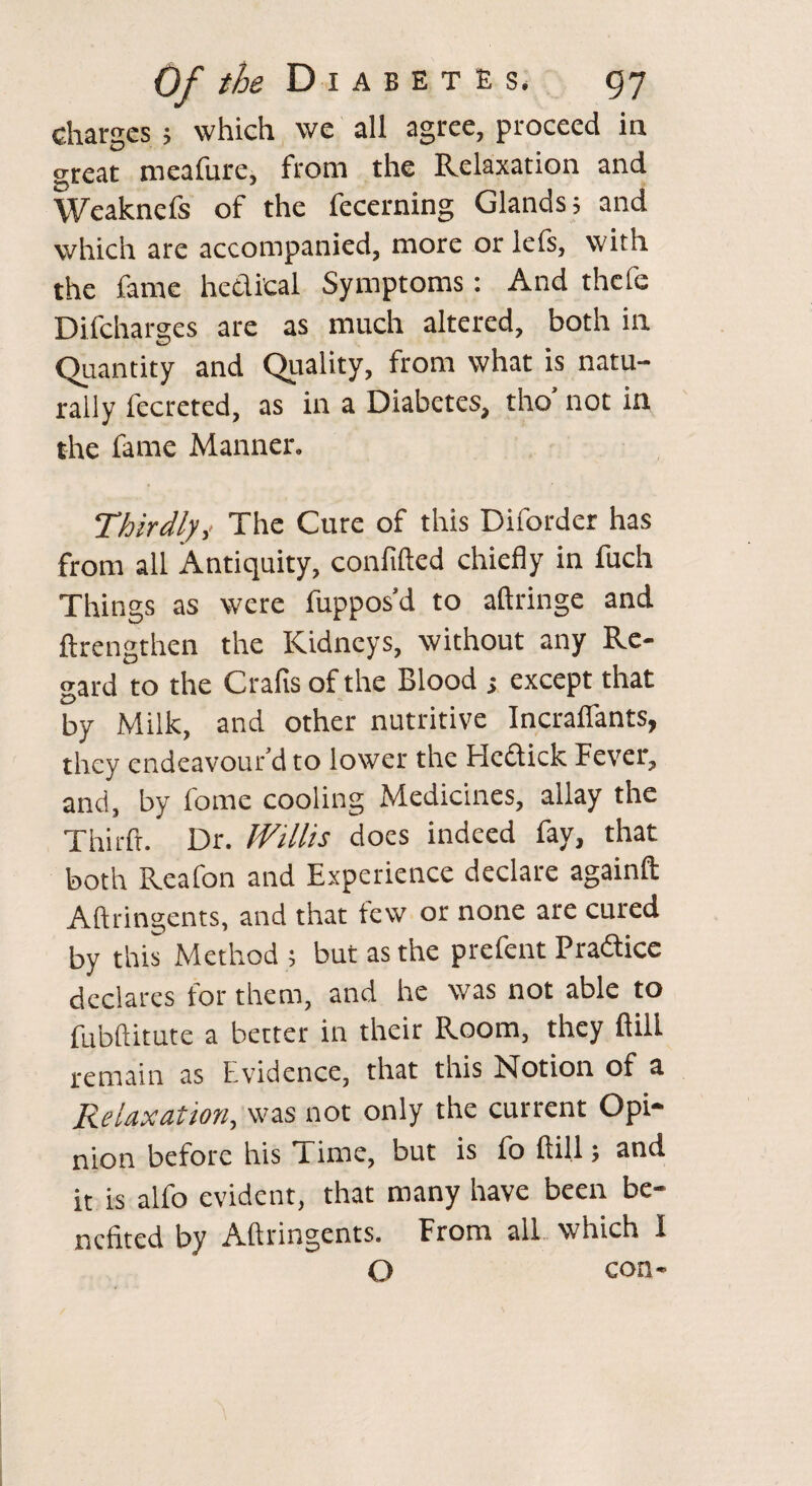 charges ; which we all agree, proceed in great meafure, from the Relaxation and Weakncfs of the fecerning Glands j and which are accompanied, more or lefs, with the fame hedi'cal Symptoms: And thcfe Difcharges are as much altered, both in Quantity and Quality, from what is natu¬ rally fecreted, as in a Diabetes, tho’ not in the fame Manner. Thirdly,< The Cure of this Diforder has from all Antiquity, confided chiefly in fuch Things as were fuppos’d to aftringe and ftrengthen the Kidneys, without any Re¬ gard to the Grafts of the Blood ; except that by Milk, and other nutritive Incraflants, they endeavour’d to lower the Fledick Fever, and, by fome cooling Medicines, allay the Third. Dr. Willis does indeed fay, that both Reafon and Experience declare againft Aftringents, and that few or none are cured by this Method ; but as the prefent Pradicc declares for them, and he was not able to fubftitute a better in their Room, they ftill remain as Evidence, that this Notion of a Relaxation, was not only the current Opi¬ nion before his Time, but is fo ftill; and it is alfo evident, that many have been be¬ nefited by Aftringents. From all which 1 O con-