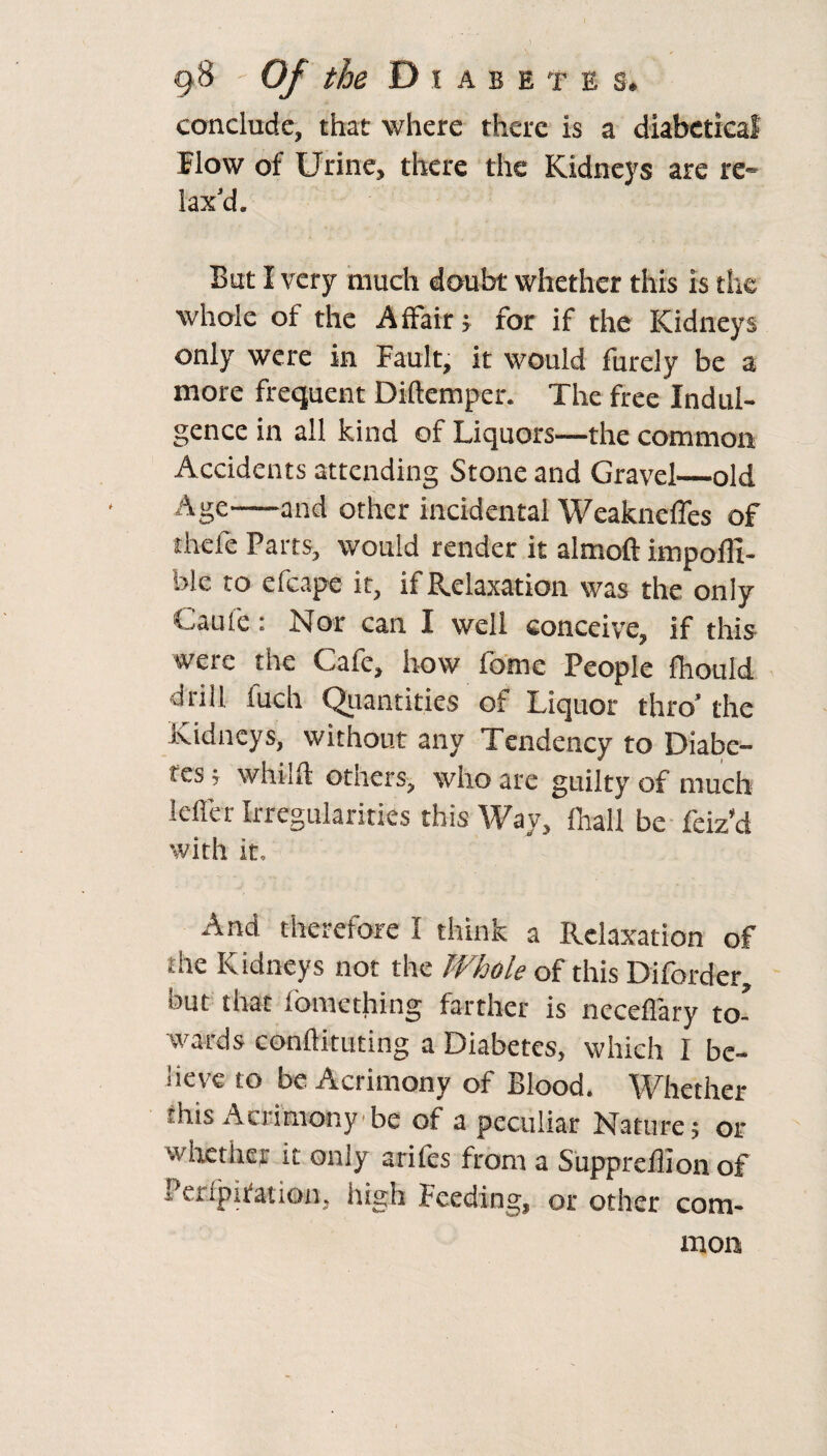 conclude, that where there is a diabetica! Flow of Urine, there the Kidneys are re¬ lax’d. But I very much doubt whether this is the whole of the Affair; for if the Kidneys only were in Fault, it would furely be a more frequent Diftemper. The free Indul¬ gence in all kind of Liquors—the common Accidents attending Stone and Gravel—old Age-and other incidental Weakneffes of thefe Parts, would render it almoft impofli- ble to efcape it, if Relaxation was the only Gauf'e: Nor can I well conceive, if this were the Cafe, how fome People fhould drill fuch Quantities of Liquor thro’ the Kidneys, without any Tendency to Diabe¬ tes ; whilft others, who are guilty of much Idler Irregularities this Way, fhall be feiz’d with it. And therefore I think a Relaxation of the Kidneys not the Whole of this Diforder, but that fomething farther is neceffary to¬ wards conftitudng a Diabetes, which I be¬ lieve to be Acrimony of Blood. Whether this Acrimony be of a peculiar Nature 5 or whether it only ariles from a Suppreffionof Peripiiation, high Feeding, or other com¬ mon