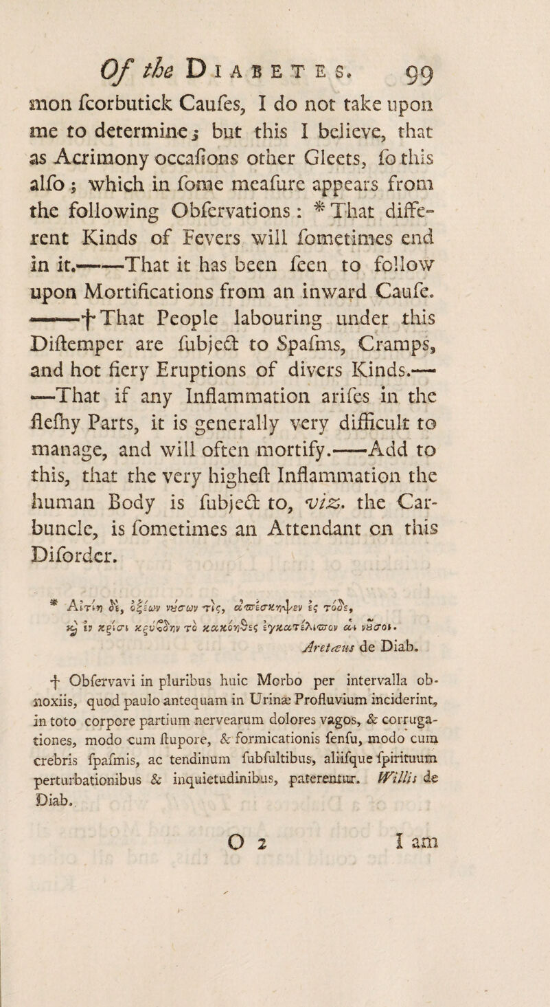 mon fcorbutick Caufes, I do not take upon me to determinej but this i believe, that as Acrimony occafions other Gleets, fo this alfo; which in feme meafure appears from the following Obfervations: * That diffe¬ rent Kinds of Fevers will fometimes end in it.—-—That it has been feen to follow upon Mortifications from an inward Caufe. ——f*That People labouring under this Diftemper are fubjeft to Spafms, Cramps, and hot fiery Eruptions of divers Kinds.— •—That if any Inflammation arifes in the flefhy Parts, it is generally very difficult to manage, and will often mortify.-Add to this, that the very higheft Inflammation the human Body is fubjeft to, viz. the Car¬ buncle, is fometimes an Attendant on this Difordcr. * Alrlv] of bu>v vvcrcov tk, u^b(TKy}iI'sv \q togs, h xglcri to '/CCiK.oY}§sq lyx.txT&i'uTov a* vacroi. Arettsus de Diab. Obfervavi in pluribus huic Morbo per intervalla ob- noxiis, quod paulo antequam in Urinae Profluvium inciderint, in toto corpore partium nervearum dolores vagos, & corruga- tiones, modo cum ftupore, & formicationis fenfu, modo cum crebris fpafmis, ac tenainum fubfultibus, aliifque fpirituum perturbationibus & inquietudmibus, patereaiur. Willi i de Diab,. o 2 I am