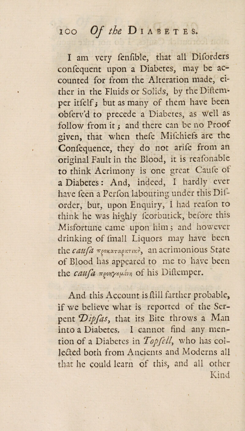 I am very fenfible, that all Diforders confequent upon a Diabetes, may be ac¬ counted for from the Alteration made, ei¬ ther in the Fluids or Solids, by the Diftem- per itfelf j but as many of them have been obferv’d to precede a Diabetes, as well as follow from it; and there can be no Proof given, that when thefe Mifchiefs are the Confequencc, they do not arife from an original Fault in the Blood, it is reafonable to think Acrimony is one great Caufe of a Diabetes: And, indeed, I hardly ever have feen a Pcrfon labouring under this Dif- order, but, upon Enquiry, 1 had reafon to think he was highly fcorbutick, before this Misfortune came upon him 5 and however drinking of fmall Liquors may have been the can fa Tr^oKxra^r an acrimonious State of Blood has appeared to me to have been the cauja tt^oriyupiviti of his Diflcmper. And this Account is Bill farther probable, « if we believe what is reported of the Ser¬ pent *Dipfas, that its Bite throws a Man into a Diabetes. I cannot find any men¬ tion of a Diabetes in Top fell, who has col¬ lected both from Ancients and Moderns all that he could learn of this, and all other Kind