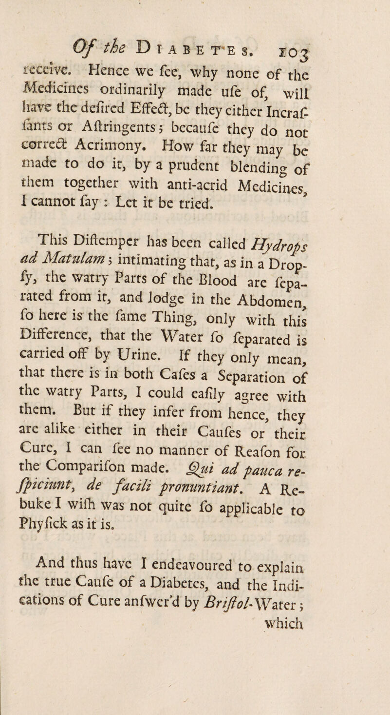 receive. Hence we fee, why none of the Medicines ordinarily made ufe of, will have the deftrcd EfFeft, be they either Incraf- iants or Aftringents; becaufe they do not correft Acrimony. How far they may be made to do it, by a prudent blending of them together with anti-acrid Medicines, I cannot fay : Let it be tried. This Diftempcr has been called Hydrops ad Matulam; intimating that, as in a Drop- fy, the watry Parts of the Blood are fepa- lated from it, and lodge in the Abdomen, fo here is the fame Thing, only with this Difference, that the Water fo feparated is carried off by Urine. If they only mean, that there is in both Cafes a Separation of the watry Parts, I could eafily agree with them. But if they infer from hence, they are alike either in their Caufes or their Cure, I can fee no manner of Reafon for the Companion made. jQui ad pauca rs~ Jjpiciunt, de facili pronuntiant. A Re¬ buke I wifh was not quite fo applicable to Phyfick as it is. And thus have I endeavoured to explain the true Caufe of a Diabetes, and the Indi¬ cations of Cure anfvver’d by Briftol-Watcr; which