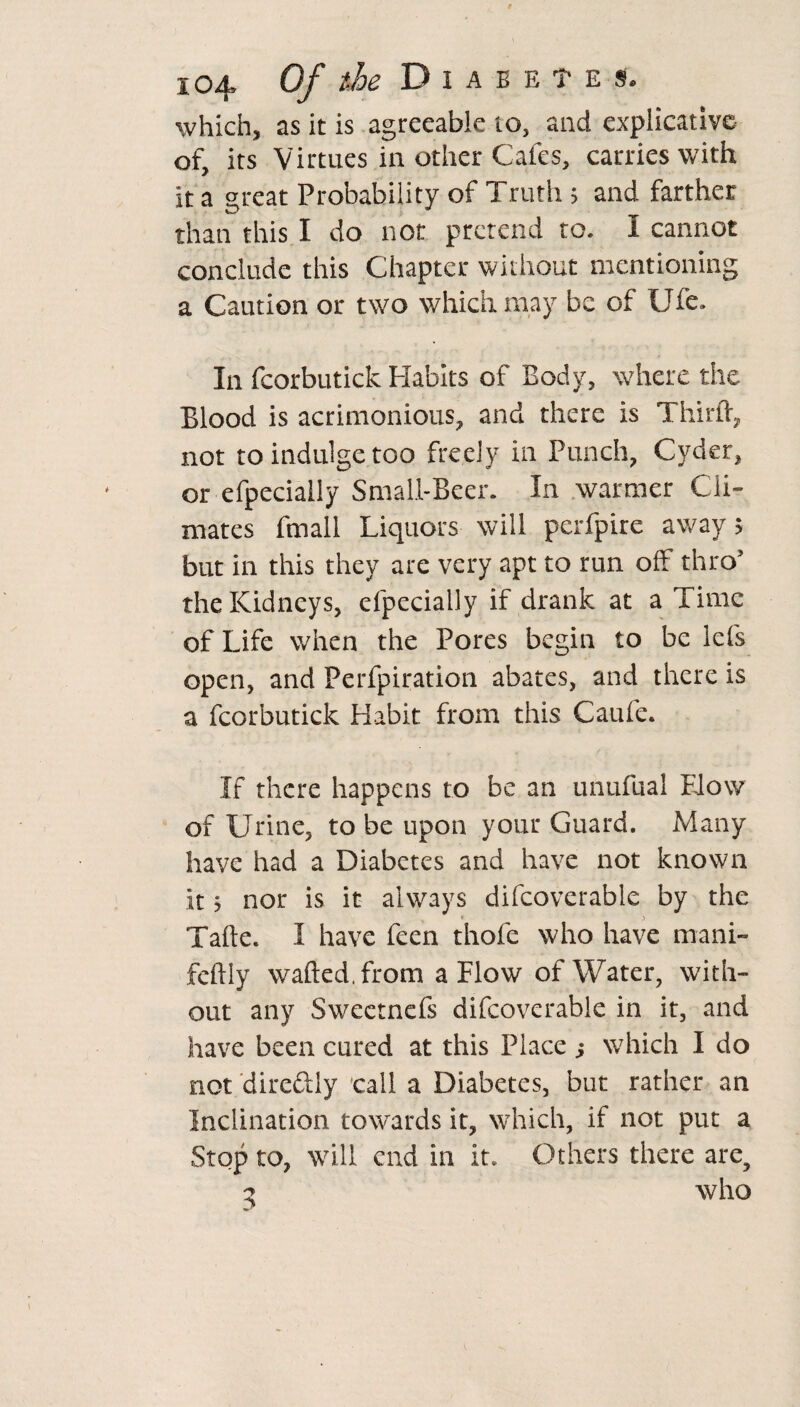 which, as it is agreeable to, and explicative of its Virtues in other Cafes, carries with it a great Probability of Truth ; and farther than this I do nor pretend to. i cannot conclude this Chapter without mentioning a Caution or two which may be of Ufe. In fcorbutick Habits of Body, where the Blood is acrimonious, and there is Third:, not to indulge too freely in Punch, Cyder, or efpecially Small-Beer. In warmer Cli¬ mates fmall Liquors will perfpire away; but in this they are very apt to run off thro’ the Kidneys, efpecially if drank at a Time of Life when the Pores begin to be lei's open, and Perfpiration abates, and there is a fcorbutick Habit from this Caufe. If there happens to be an unufual Blow of Urine, to be upon your Guard. Many have had a Diabetes and have not known it; nor is it always difcovcrable by the Tafte. 1 have feen thofe who have mani~ feftly wafted, from a Flow of Water, with¬ out any Swectnefs difcovcrable in it, and have been cured at this Place s which I do not direftly call a Diabetes, but rather an Inclination towards it, which, if not put a Stop to, will end in it* Others there are, 5 who