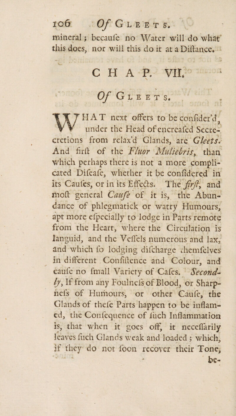 mineral; becaufe no Water will do what this does, nor will this do it at a Diftance. CHAP. VII. Of Gleets. WHAT next offers to be confider’ci under the Head of encreafed Secre- \ cretions from relax'd Glands, are Gleets* And firft of the Fluor Muliebris> than which perhaps there is not a more compli¬ cated Difeafe, whether it be confidered in its Caufes, or in its Effe&s. The and mod general Caufe of it is, the Abun¬ dance of phlegmatick or watry Humours, apt more efpecially to lodge in Parts remote from the Heart, where the Circulation is languid, and the Vcffels numerous and lax, and which fo lodging difcharge diemfelves in different Confidence and Colour, and caufe no fmall Variety of Cafes. Second¬ ly, If from any Foulnefs of Blood, or Sharp- nefs of Humours, or other Caufe, the Glands of thefe Parts happen to be inflam¬ ed, the Confequence of inch Inflammation is, that when it goes off, it neceflarily leaves fiich Glands weak and loaded ; which, if they do not foon recover their Tone,