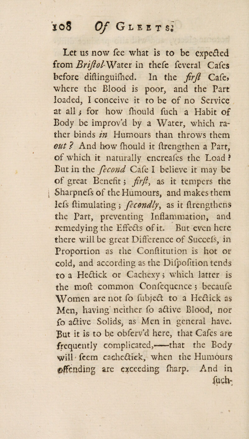Let us now fee what is to be expeded from BriftolWater in thefe feveral Cafes before diftinguifhed. In the firft Cafe> where the Blood is poor, and the Part loaded, I conceive it to be of no Service at all j for how fhould fuch a Habit of Body be improv'd by a Water, which ra¬ ther binds in Humours than throws them out ? And how fhould it ftrengthen a Part, of which it naturally encreafes the Load ? But in the fiecond Cafe I believe it may be of great Benefit 5 firft, as it tempers the Sharpnefs of the Humours, and makes them lefs ftimulating; fecondly, as it ftrcngthens the Part, preventing Inflammation, and remedying the Effeds of it* But even here there will be great Difference of Succels, in Proportion as the Conftitution is hot or cold, and according as the Difpofition tends to a Hediclc or Cachexy > which latter is the raoft common Confequence $ becaufe Women are not fo fubjed to a Hedick as Men, having' neither fo adive Blood, nor fo adive Solids, as Men in general have* Jut it is to be obferv’d here, that Cafes are frequently complicated,—that the Body wilkfeem cachedick, when the Humours offending are exceeding fharp0 And in fuch-