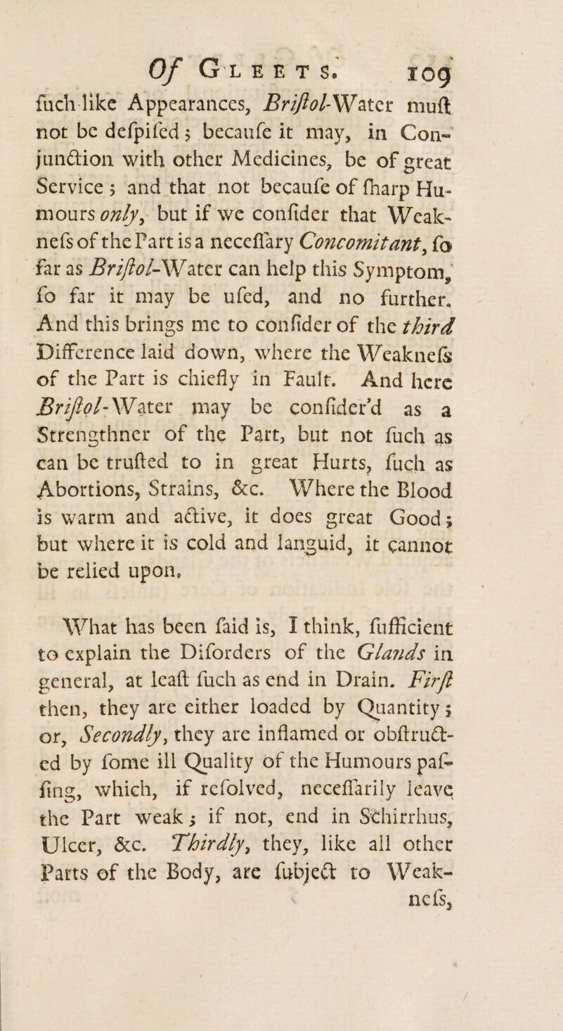 Of G L E E T S. log fuch like Appearances, Briftol-Water mud not be defpifed j becaufe it may, in Corn* jundion with other Medicines, be of great Service ; and that not becaufe of {harp Hu¬ mours onlyy but if we confider that Weak- nefs of the Fart is a neceflary Concomitant, fa far as Briftol-Water can help this Symptom, fo far it may be ufed, and no further. And this brings me to confider of the third Difference laid down, where the Weak nefs of the Part is chiefly in Fault. And here Briftol-W ater may be confider’d as a Strengthner of the Part, but not fuch as can be trufted to in great Hurts, fuch as Abortions, Strains, &c. Where the Blood is warm and adive, it does great Good; but where it is cold and languid, it cannot be relied upon, What has been faid is, I think, fufficient to explain the Diforders of the Glands in general, at lead fuch as end in Drain. Firft then, they are either loaded by Quantity \ or, Secondly, they are inflamed or obftrud- ed by fome ill Quality of the Humours paf- fing, which, if refolved, nccefiarily leave the Part weak s if not, end in Sthirrhus, Ulcer, &c. Thirdly, they, like all other Parts of the Body, are fubjed to Weak- nefs. /