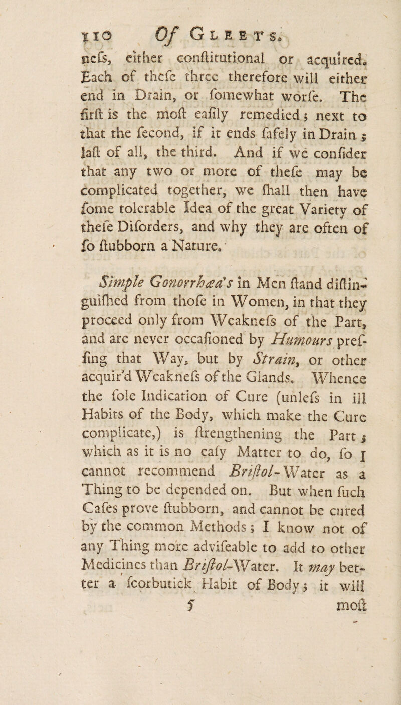 t to Of Gleets. ncfs, cither conftitutional or acquired,, Each of thcfc three therefore will either end in Drain, or fomewhat worfe. The firft is the moft eafily remedied 5 next to that the fecond, if it ends fafely in Drain $ laft of all, the third. And if we confider that any two or more of thefe may be complicated together, we fhall then have fome tolerable Idea of the great Variety of thefe Diforders, and why they are often of fo ftubborn a Nature. Simple Gonorrhea's in Men Hand diftin- guifhed from thofe in Women, in that they proceed only from Weaknefs of the Part, and are never occafioned by Humours pref- fing that Way, but by Strain, or other acquir’d Weaknefs of the Glands, Whence the foie Indication of Cure (unlefs in ill Habits of the Body, which make the Cure complicate,) is ftrengthening the Part 3 which as it is no eafy Matter to do, fo j cannot recommend Briflol- Water as a Thing to be depended on. But when fuch Cafes prove ftubborn, and cannot be cured by the common Methods; I know not of any Thing more advifeable to add to other Medicines than Briflol-Water. It may bet¬ ter a fcorbutick Habit of Body 5 it will 1 moft