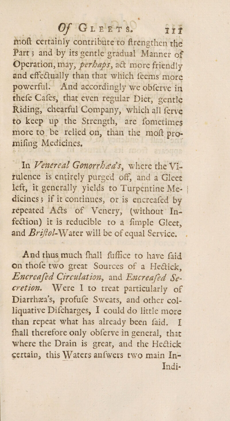 Of Gleets. tit moft certainly contribute to ftrengthen the Part; and by its gentle gradual Manner of Operation, may, perhaps, ad more friendly and effcdually than that which feems more * X powerful. And accordingly we obferve in thefe Cafes, that even regular Diet, gentle Riding, chearful Company, which all ferve to keep up the Strength, are fometimes more to be relied on, than the mod: pro- mifing Medicines, In Venereal Gonorrheas, where the Vi¬ rulence is entirely purged off, and a Gleet left, it generally yields to Turpentine Me¬ dicines 5 if it continues, oris encreafed by repeated Ads of Venery, (without Xu- fedion) it is reducible to a fimple Gleet, and BriJloU Water will be of equal Service. And thus much {hall fuffice to have faid on thofe two great Sources of a Hedick, Encreafed Circulation, and Encreafed Se¬ cretion. Were I to treat particularly of Diarrhea’s, profufe Sweats, and other col¬ liquative Difcharges, I could do little more than repeat what has already been faid. I fhall therefore only obferve in general, that where the Drain is great, and the Hedick certain, this Waters anfwcrs two main In- Indi-