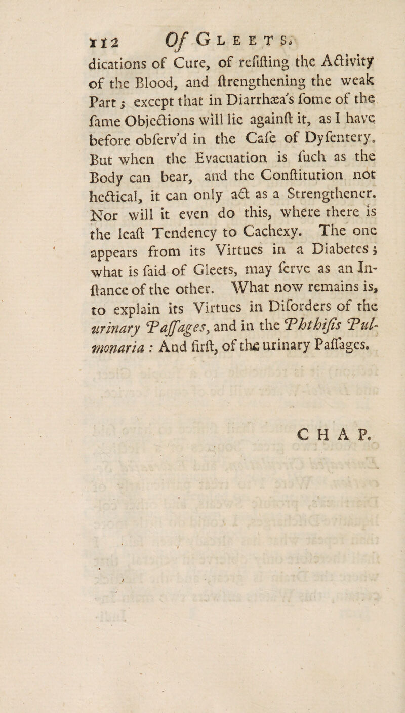 II 2 Of G L E E T Bi dications of Cure, of refitting the Activity of the Blood, and lengthening the weak Part; except that in Diarrhea's fome of the fame Obje&ions will lie againft it, as I have before obferv’d in the Cafe of Dyfentery. But when the Evacuation is fuch as the Body can bear, and the Conftitution not heftical, it can only ad as a Strengthened Nor will it even do this, where there is the leaft: Tendency to Cachexy. The one appears from its Virtues in a Diabetes $ what is faid of Gleets, may ferve as an In- ftance of the other. What now remains is, to explain its Virtues in Diforders of the urinary Tajfages, and in the Ththijis Tul- monaria: And firft, of the urinary Pafifages. CHAP. /