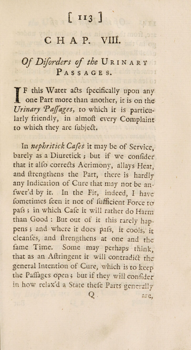 CHAP. VIIL Of Diforders of the Urinary Passages. IF this Water a&s fpecificalljr upon any one Part more than another, it is on the Urinary ‘Pajfages, to which it is particu¬ larly friendly, in aimoft every Complaint to which they are fubjeCh In nephritick Cafes it may be of Service, barely as a Diuretick j but if we confider that it alio corrects Acrimony, allays Heat,, and ftrengthens the Part, there is hardly any Indication of Cure that may not be am fwer’d by it. In the Fit, indeed, I have fometimes feen it not of fufficient Force to pafs 5 in which Cafe it will rather do Harm than Good : But out of it this rarely hap¬ pens $ and where it does pafs, it cools, ic cleanfes, and ftrengthens at one and the fame Time. Some may perhaps think, that as an Aftringent it will contradict the general Intention of Cure, which is to keep the Faflages open $ but if they will confider in how relax'd a State thefe Parts generally Q - are,