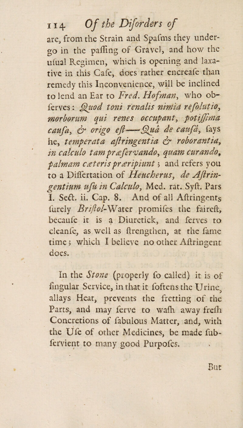 are, from the Strain and Spafms they under¬ go in the paffing of Gravel, and how the ufual Regimen, which is opening and laxa¬ tive in this Cafe, does rather cncreafe than remedy this Inconvenience, will be inclined to lend an Ear to Fred. Hof man, who ob~ ferves: §}uod toni renalis nimia refolutio, morbonm qui renes occupant, potiffima caufa, & origo eft-—-Qua de caufdy fays he, temperata ajlringentia & roborantia, in calculo tarn pr&fervando, quam curando9 palm am cateris praripiunt ; and refers you to a Differtation of Heucherus, ^ Aftrin- gentium ufu in Calculo, Med. rat. Syft. Pars I. Se£i. ii. Cap. 8. And of all Aftringents furely Water promifes the faireft, becaufe it is a Diuretick, and ferves to cleanfe, as well as ftrengthen, at the fame time; which I believe no other Aftrin sent does. In the Stone (properly fb called) it is of ilngular Service, in that it foftensthe Urine, allays Heat, prevents the fretting of the Parts, and may ferve to wafh away frefh Concretions of fabulous Matter, and, with the Ufe of other Medicines, be made fab- fervient to many good Purpofes.