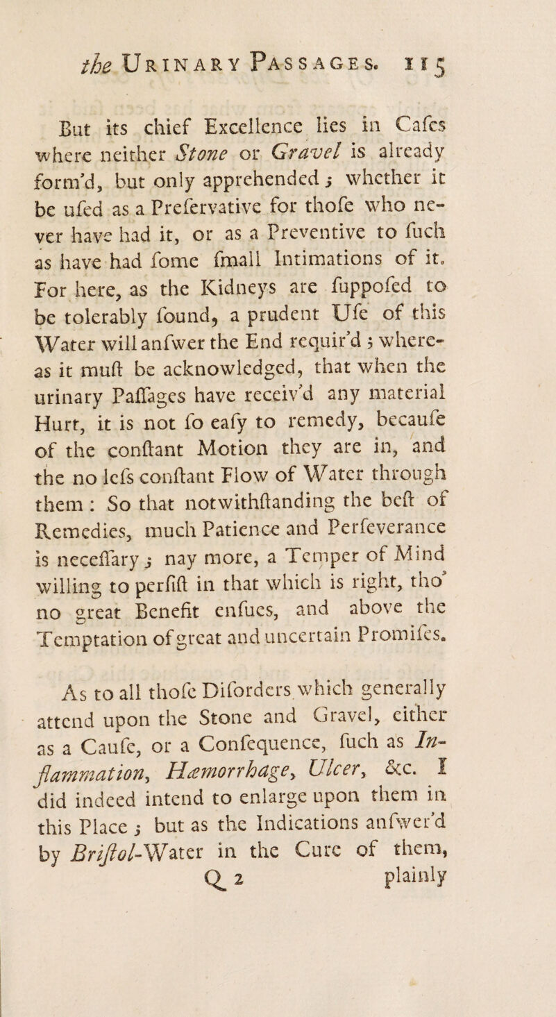 the Urinary Passages. 155 But its chief Excellence lies in Cafes ■where neither Stone or Gravel is already form’d, but only apprehended; whether it be ufed as a Prefervative for thofe who ne¬ ver have had it, or as a Preventive to fuch as have had fome fmall Intimations of it. For here, as the Kidneys are fuppofed to be tolerably found, a prudent Ufe of this Water will anfwer the End requir’d ; where¬ as it mull be acknowledged, that when the urinary Paffages have receiv’d any material Hurt, it is not fo eafy to remedy, becaufe of the conftant Motion they are in, and the no lefs conftant Flow of Water through them : So that notwithftanding the beft of Remedies, much Patience and Perfeverance is necefiary j nay more, a Temper of Mind willing to perlift in that which is right, tho no great Benefit enfucs, and above the Temptation of great and uncertain Promiles. As to all thofe Difordcrs which generally attend upon the Stone and Gravel, either as a Caufe, or a Confequence, fuch as In¬ flammation, Hemorrhage, Ulcer, &c. 1 did indeed intend to enlarge upon them in this Place but as the Indications anfwer’d by Briflol-Wzta: in the Cure of them, Q_ 2 plainly