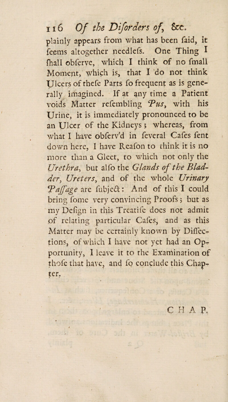 plainly appears from what has been faid, it feems altogether needlefs. One Thing I fhall obferve, which I think of no fmall Moment, which is, that X do not think Ulcers of thefe Parts fo frequent as is gene¬ rally imagined. If at any time a Patient voids Matter refembling cPus, with his Urine, it is immediately pronounced to be an Ulcer of the Kidneys 5 whereas, from what I have obferv'd in feveral Cafes fent down here, I have Reafon to think it is no more than a Gleet, to which not only the Urethra, but alfo the Glands oj the Blad- dery Ureters, and of the whole Urinary Tdjfage are fubjedl: And of this I could bring fome very convincing Proofs > but as my Defign in this Treatife does not admit of relating particular Cafes, and as this Matter may be certainly known by Direc¬ tions, of which X have not yet had an Op¬ portunity, I leave it to the Examination of thofe that have, and fo conclude this Chap¬ ter. ■» * C H A P /