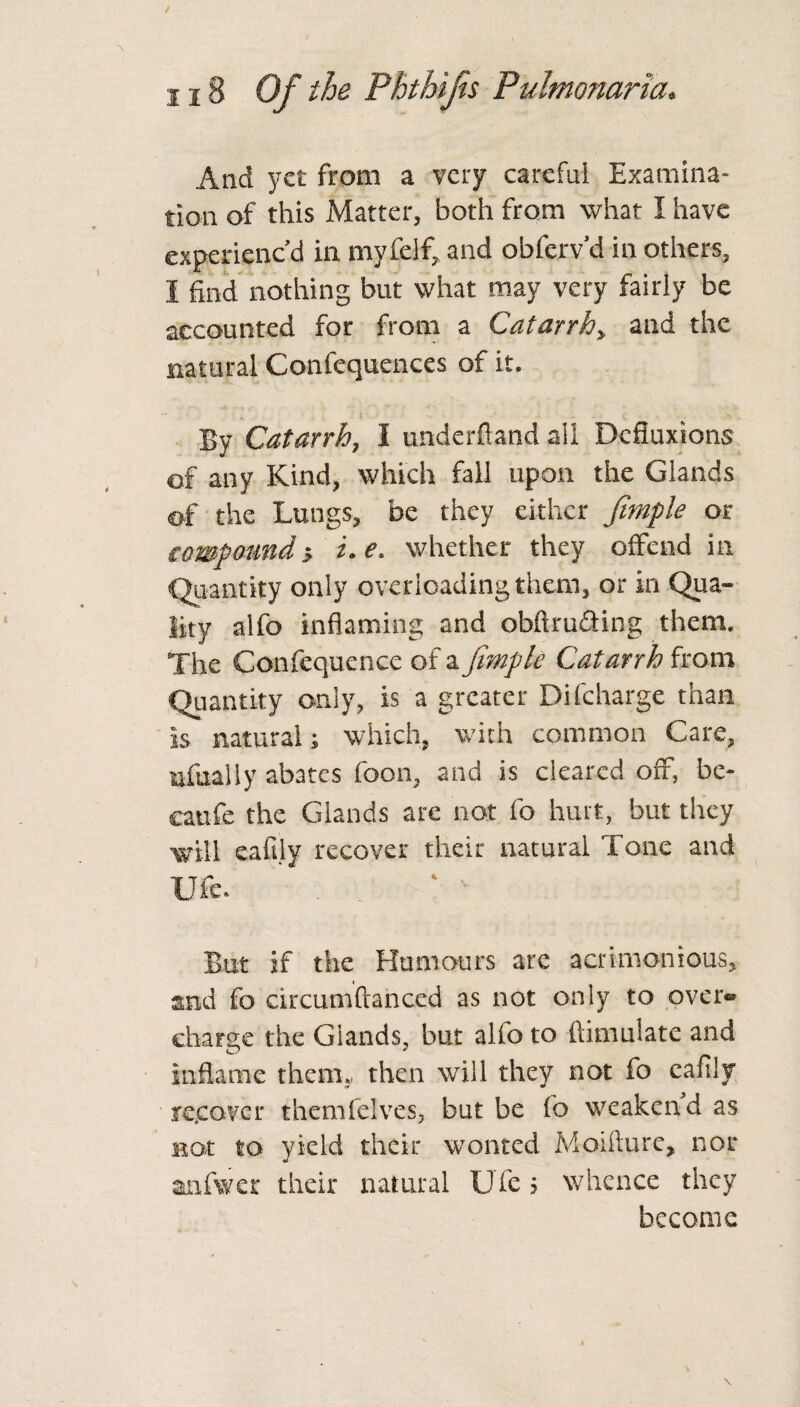 And yet from a very careful Examina¬ tion of this Matter, both from what I have experienc’d in myfelf, and obfcrv’d in others, 1 find nothing but what may very fairly be accounted for from a Catarrh> and the natural Confequences of it. By Catarrh, I underftand all Defluxions of any Kind, which fall upon the Glands of the Lungs, be they either fimple or compoundi.e. whether they offend in Quantity only overloading them, or in Qua¬ lity alfo inflaming and obftrudting them. The Confequence of a fimple Catarrh from Quantity only, is a greater Di(charge than is natural; which, with common Care, ufually abates foon, and is cleared off, be¬ cause the Glands are not fo hurt, but they will eafily recover their natural Tone and Ufe. . A * But if the Humours are acrimonious, and fo circumftanccd as not only to over« charge the Glands, but alfo to fiimulate and Inflame them,, then will they not fo eafily re.eover themfelves, but be fo weaken d as not to yield their wonted Moifture, nor anfwer their natural Ufe 5 whence they become