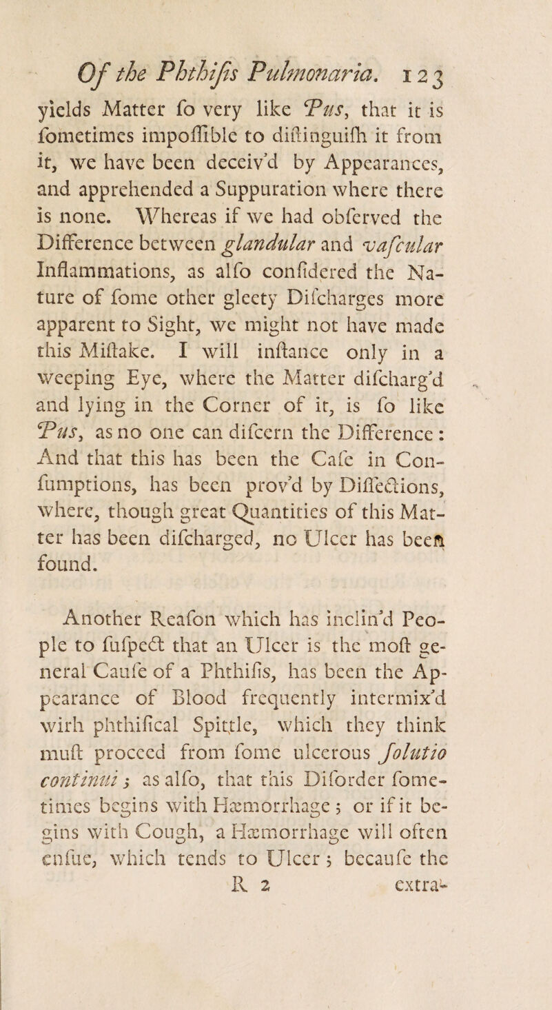 yields Matter fo very like Pus, that it is fometimes impoflible to diftinguifh it from it, we have been deceiv’d by Appearances, and apprehended a Suppuration where there is none. Whereas if we had obferved the Difference between glandular and vafcular Inflammations, as alfo confidered the Na¬ ture of feme other gleety Di['charges more apparent to Sight, we might not have made this Miftake. I will inftance only in a weeping Eye, where the Matter difcharg’d. and lying in the Corner of it, is fo like Pus, as no one can difeern the Difference : And that this has been the Cafe in Con- fumptions, has been prov’d by Diffefiions, where, though great Quantities of this Mat¬ ter has been difeharged, no Ulcer has been found. Another Reafon which has inclin’d Peo¬ ple to fufpedt that an Ulcer is the moft ge¬ neral Caufe of a Phthifis, has been the Ap¬ pearance of Blood frequently intermix’d wirh phthifical Spittle, which they think mu ft proceed from feme ulcerous Jo hit 20 continui s as alfo, that this Diforder fome¬ times begins with Haemorrhage 5 or if it be¬ gins with Cough, a Haemorrhage will often enfue, which tends to Ulcer 5 becaufe the Pv 2 extras