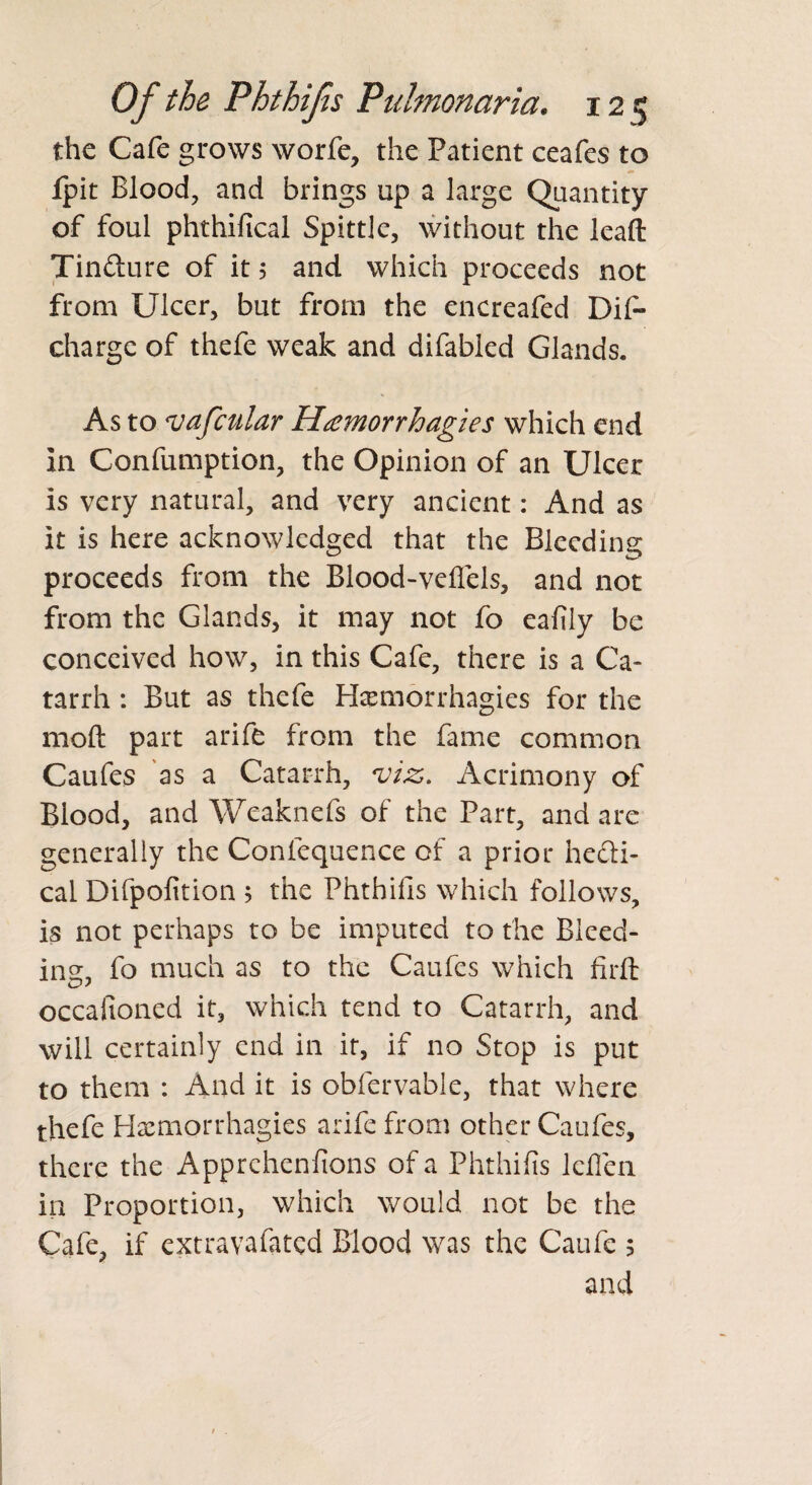 the Cafe grows worfe, the Patient ceafes to fpit Blood, and brings up a large Quantity of foul phthifical Spittle, without the lead Tinfture of it 5 and which proceeds not from Ulcer, but from the encreafed Dif- charge of thefe weak and difabled Glands. As to vafcular Hamorrhagies which end In Confumption, the Opinion of an Ulcer is very natural, and very ancient: And as it is here acknowledged that the Bleeding proceeds from the Blood-veflels, and not from the Glands, it may not fo eafily be conceived how, in this Cafe, there is a Ca¬ tarrh : But as thefe Hfemorrhagies for the moft part arife from the fame common Caufes as a Catarrh, viz. Acrimony of Blood, and Weaknefs of the Part, and are generally the Confequence of a prior heli¬ cal Difpofition $ the Phthifis which follows, is not perhaps to be imputed to the Bleed- ins:, fo much as to the Caufes which firft occasioned it, which tend to Catarrh, and will certainly end in it, if no Stop is put to them : And it is obfervable, that where thefe Hxmorrhagies arife from other Caufes, there the Apprehenfions of a Phthifis lefien in Proportion, which would not be the Cafe, if extravafated Blood was the Caufe 5 and