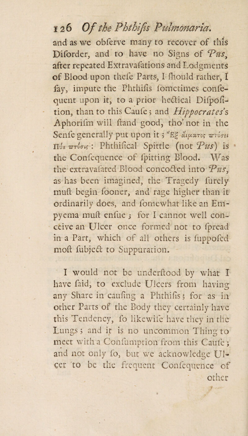 and as we obferve many to recover of this Diforder, and to have no Signs of Pus, after repeated Extrava-fations and Lodgments of Blood upon thefe Parts, I fhould rather, I fay, impute the Phthifis fomctimes confe- quent upon it, to a prior hedicai Difpofi- tion, than to this Caufe; and Hippocrates § Aphorifm will fraud good, tho* not in the Senfe generally put upon it 5 eLpuroq wtvtsi Ilua wtotrig : Phthifical Spittle (not Pas) is the Confequence of fpitting Blood. Was the extravafated Blood conceded into Pus, as has been imagined, the Tragedy Purely muft begin fooner, and rage higher than it ordinarily does, and fornewhat like an Em¬ pyema muft enfue j for I cannot well con¬ ceive an Ulcer once formed not to fpread in a Part, which of all others is fuppofed nioft fubjed to Suppuration. I would not be underftood by what I have faid, to exclude Ulcers from having any Share in caufing a Phthifis 5 for as in other Parts of the Body they certainly have this Tendency, fo like wife have they in the Lungs j and it is no uncommon Thing to meet with a Confumption from this Caufe; and not only fo, but we acknowledge Ul¬ cer to be the frequent Confequence of other